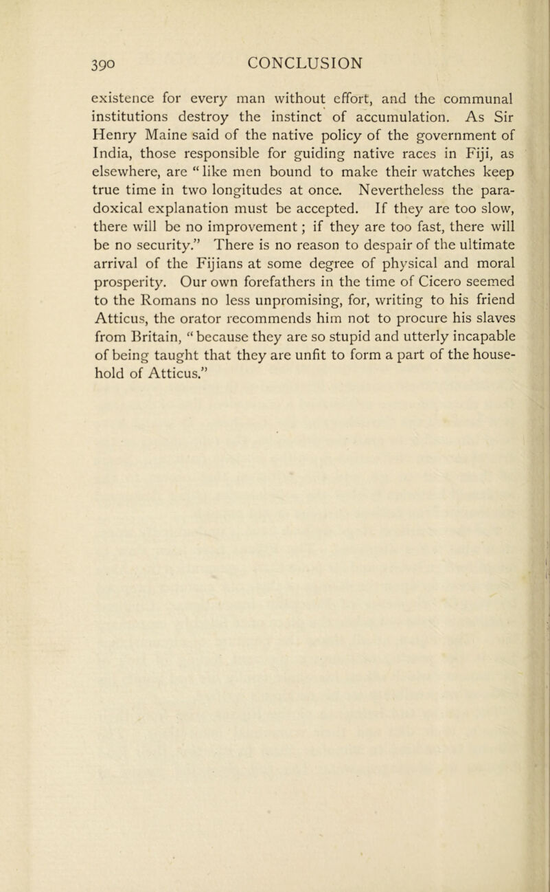 existence for every man without effort, and the communal institutions destroy the instinct of accumulation. As Sir Henry Maine said of the native policy of the government of India, those responsible for guiding native races in Fiji, as elsewhere, are “ like men bound to make their watches keep true time in two longitudes at once. Nevertheless the para- doxical explanation must be accepted. If they are too slow, there will be no improvement; if they are too fast, there will be no security.” There is no reason to despair of the ultimate arrival of the Fijians at some degree of physical and moral prosperity. Our own forefathers in the time of Cicero seemed to the Romans no less unpromising, for, writing to his friend Atticus, the orator recommends him not to procure his slaves from Britain, “ because they are so stupid and utterly incapable of being taught that they are unfit to form a part of the house- hold of Atticus.”
