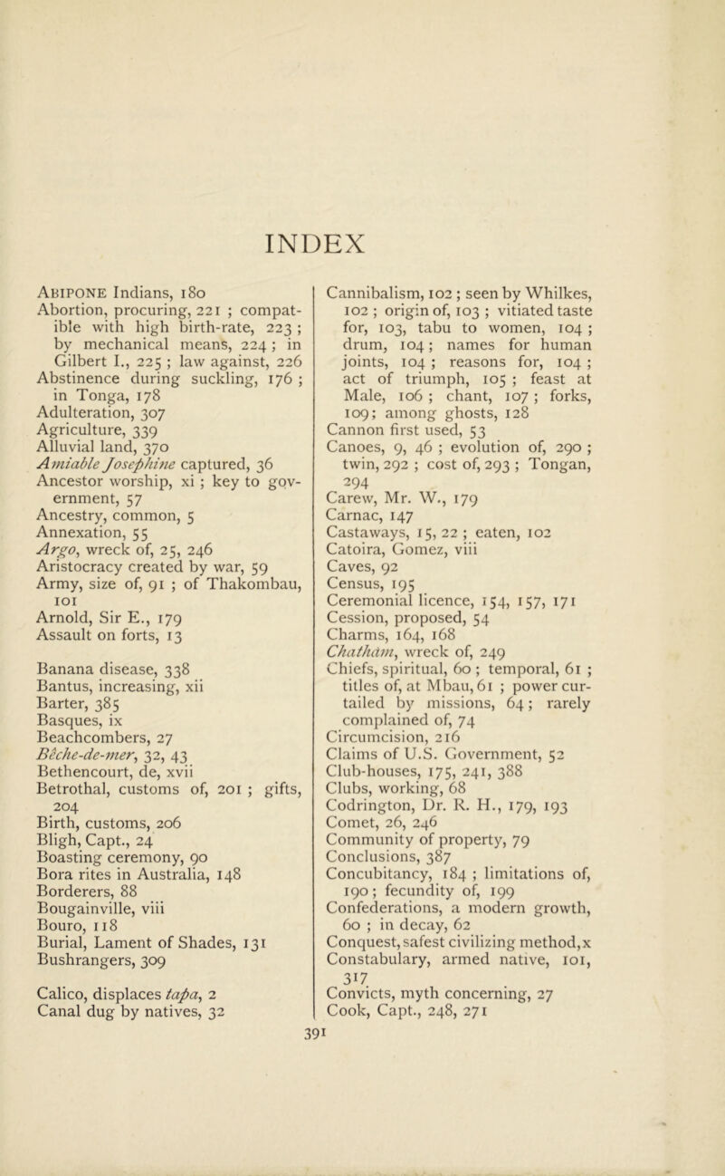 INDEX Abipone Indians, i8o Abortion, procuring, 221 ; compat- ible with high birth-rate, 223 ; by mechanical means, 224; in Gilbert I., 225 ; law against, 226 Abstinence during suckling, 176 ; in Tonga, 178 Adulteration, 307 Agriculture, 339 Alluvial land, 370 Amiable Josephme captured, 36 Ancestor worship, xi ; key to gov- ernment, 57 Ancestry, common, 5 Annexation, 55 Argo, wreck of, 25, 246 Aristocracy created by war, 59 Army, size of, 91 ; of Thakombau, lOI Arnold, Sir E., 179 Assault on forts, 13 Banana disease, 338 Bantus, increasing, xii Barter, 385 Basques, ix Beachcombers, 27 Beche-de-mer, 32, 43 Bethencourt, de, xvii Betrothal, customs of, 201 ; gifts, 204 Birth, customs, 206 Bligh, Capt., 24 Boasting ceremony, 90 Bora rites in Australia, 148 Borderers, 88 Bougainville, viii Bouro, 118 Burial, Lament of Shades, 131 Bushrangers, 309 Calico, displaces tapa, 2 Canal dug by natives, 32 Cannibalism, 102 ; seen by Whilkes, 102 ; origin of, 103 ; vitiated taste for, 103, tabu to women, 104 ; drum, 104; names for human joints, 104 ; reasons for, 104 ; act of triumph, 105 ; feast at Male, 106 ; chant, 107 ; forks, 109; among ghosts, 128 Cannon first used, 53 Canoes, 9, 46 ; evolution of, 290 ; twin, 292 ; cost of, 293 ; Tongan, 294 Carew, Mr. W., 179 Carnac, 147 Castaways, 15,22; eaten, 102 Catoira, Gomez, viii Caves, 92 Census, 195 Ceremonial licence, 154, 157, 171 Cession, proposed, 54 Charms, 164, 168 Chathdm, wreck of, 249 Chiefs, spiritual, 60 ; temporal, 61 ; titles of, at Mbau, 61 ; power cur- tailed by missions, 64; rarely complained of, 74 Circumcision, 216 Claims of U.S. Government, 52 Club-houses, 175, 241, 388 Clubs, working, 68 Codrington, Dr. R. H., 179, 193 Comet, 26, 246 Community of property, 79 Conclusions, 387 Concubitancy, 184 ; limitations of, 190; fecundity of, 199 Confederations, a modern growth, 60 ; in decay, 62 Conquest, safest civilizing method,x Constabulary, armed native, loi, 317 Convicts, myth concerning, 27 Cook, Capt., 248, 271