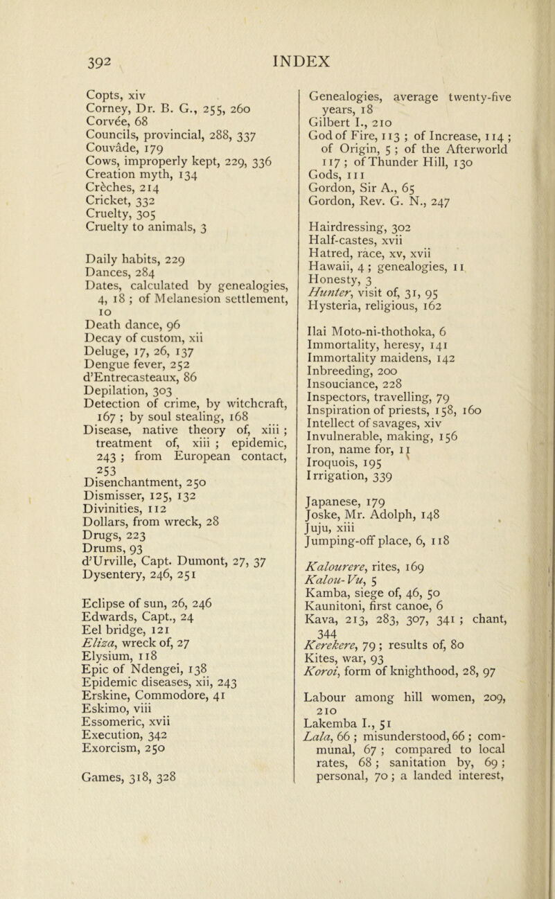 Copts, xiv Corney, Dr. B. G., 255, 260 Corvee, 68 Councils, provincial, 288, 337 Couvade, 179 Cows, improperly kept, 229, 336 Creation myth, 134 Creches, 214 Cricket, 332 Cruelty, 305 Cruelty to animals, 3 Daily habits, 229 Dances, 284 Dates, calculated by genealogies, 4, 18 ; of Melanesion settlement, 10 Death dance, 96 Decay of custom, xii Deluge, 17, 26, 137 Dengue fever, 252 d’Entrecasteaux, 86 Depilation, 303 Detection of crime, by witchcraft, 167 ; by soul stealing, 168 Disease, native theory of, xiii ; treatment of, xiii ; epidemic, 243 ; from European contact, 253 Disenchantment, 250 Dismisser, 125, 132 Divinities, 112 Dollars, from wreck, 28 Drugs, 223 Drums, 93 d’Urville, Capt. Dumont, 27, 37 Dysentery, 246, 251 Eclipse of sun, 26, 246 Edwards, Capt., 24 Eel bridge, 121 Eliza^ wreck of, 27 Elysium, 118 Epic of Ndengei, 138 Epidemic diseases, xii, 243 Erskine, Commodore, 41 Eskimo, viii Essomeric, xvii Execution, 342 Exorcism, 250 Games, 318, 328 Genealogies, average twenty-five years, 18 Gilbert I., 210 God of Fire, 113 ; of Increase, 114 ; of Origin, 5 ; of the Afterworld 117 ; of Thunder Hill, 130 Gods, III Gordon, Sir A., 65 Gordon, Rev. G. N., 247 Hairdressing, 302 Half-castes, xvii Hatred, race, xv, xvii Hawaii, 4 ; genealogies, ii Honesty, 3 Hunter^ visit of, 31, 95 Hysteria, religious, 162 Ilai Moto-ni-thothoka, 6 Immortality, heresy, 141 Immortality maidens, 142 Inbreeding, 200 Insouciance, 228 Inspectors, travelling, 79 Inspiration of priests, 158, 160 Intellect of savages, xiv Invulnerable, making, 156 Iron, name for, ii Iroquois, 195 Irrigation, 339 Japanese, 179 Joske, Mr. Adolph, 148 Juju, xiii Jumping-ofif place, 6, 118 Kalourere^ rites, 169 Kalon-Vu^ 5 Kamba, siege of, 46, 50 Kaunitoni, first canoe, 6 Kava, 213, 283, 307, 341 ; chant, 344 Kerekere^ 79 ; results of, 80 Kites, war, 93 Koroi^ form of knighthood, 28, 97 Labour among hill women, 209, 210 Lakemba I., 51 Lala^ 66 ,* misunderstood, 66 ; com- munal, 67 ; compared to local rates, 68; sanitation by, 69; personal, 70; a landed interest,