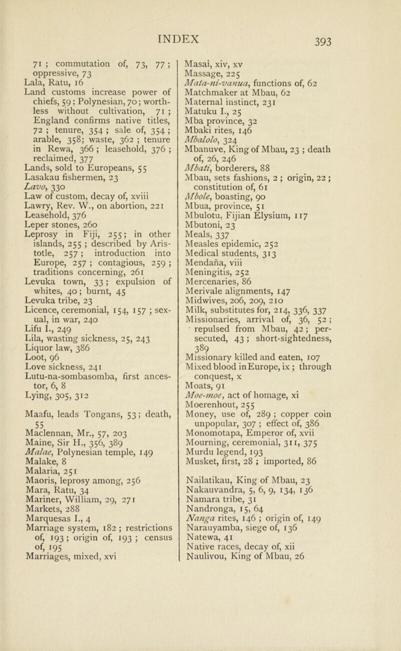71 ; commutation of, 73, 77 ; oppressive, 73 Lala, Ratu, 16 Land customs increase power of chiefs, 59 ; Polynesian, 70; worth- less without cultivation, 71 ; England confirms native titles, 72 ; tenure, 354 ; sale of, 354 ; arable, 358; waste, 362 ; tenure in Rewa, 366 ; leasehold, 376 ; reclaimed, 377 Lands, sold to Europeans, 55 Lasakau fishermen, 23 Lavo, 330 Law of custom, decay of, xviii Lawry, Rev. W., on abortion, 221 Leasehold, 376 Leper stones, 260 Leprosy in Fiji, 255; in other islands, 255 ; described by Aris- totle, 257 ; introduction into Europe, 257 ; contagious, 259 ; traditions concerning, 261 Levuka town, 33; expulsion of whites, 40; burnt, 45 Levuka tribe, 23 Licence, ceremonial, 154, 157 ; sex- ual, in war, 240 Lifu L, 249 Lila, wasting sickness, 25, 243 Liquor law, 386 Loot, 96 Love sickness, 241 Lutu-na-sombasomba, first ances- tor, 6, 8 Lying, 305, 312 Maafu, leads Tongans, 53; death, 55 Maclennan, Mr., 57, 203 Maine, Sir H., 356, 389 Malae^ Polynesian temple, 149 Malake, 8 Malaria, 251 Maoris, leprosy among, 256 Mara, Ratu, 34 Mariner, William, 29, 271 Markets, 288 Marquesas L, 4 Marriage system, 182 ; restrictions of, 193 ; origin of, 193 ; census of, 195 Marriages, mixed, xvi Masai, xiv, xv Massage, 225 Mata-ni-vanua^ functions of, 62 Matchmaker at Mbau, 62 Maternal instinct, 231 Matuku L, 25 Mba province, 32 Mbaki rites, 146 Mbalolo^ 324 Mbanuve, King of Mbau, 23 ; death of, 26, 246 Mbati, borderers, 88 Mbau, sets fashions, 2 ; origin, 22 ; constitution of, 61 Albole, boasting, 90 Mbua, province, 51 Mbulotu, Fijian Elysium, 117 Mbutoni, 23 Meals, 337 Measles epidemic, 252 Medical students, 313 Mendana, viii Meningitis, 252 Mercenaries, 86 Merivale alignments, 147 Midwives, 206, 209, 210 Milk, substitutes for, 214, 336, 337 Missionaries, arrival of, 36, 52 ; ‘ repulsed from Mbau, 42; per- secuted, 43 ; short-sightedness, 389 Missionary killed and eaten, 107 Mixed blood in Europe, ix ; through conquest, x Moats, 91 Moe-7noc, act of homage, xi Moerenhout, 255 Money, use of, 289 ; copper coin unpopular, 307 ; effect of, 386 Monomotapa, Emperor of, xvii Mourning, ceremonial, 311, 375 Murdu legend, 193 Musket, first, 28 ; imported, 86 Nailatikau, King of Mbau, 23 Nakauvandra, 5, 6, 9, 134, 136 Namara tribe, 31 Nandronga, 15, 64 Nanga rites, 146 ; origin of, 149 Narauyamba, siege of, 136 Natewa, 41 Native races, decay of, xii Naulivou, King of Mbau, 26
