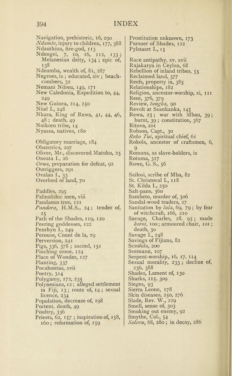 Navigation, prehistoric, i6, 290 Ndambe^ injury to children, 177, 388 Ndauthina, fire-god, 113 Ndengei, 7, 10, 16, 112, 133; Melanesian deity, 134 ; epic of, 138 Ndeumba, wealth of, 81, 287 Negroes, ix; educated, xiv ; beach- combers, 32 Nemani Ndreu, 149, 171 New Caledonia, Expedition to, 44, 249 New Guinea, 214, 250 Niue I,, 248 Nkara, King of Rewa, 41, 44, 46, 48; death, 49 Noikoro tribe, 14 Nyassa, natives, 180 Obligatory marriage, 184 Obstetrics, 207 Oliver, Mr., discovered Matuku, 25 Oneata I., 26 Orua, preparation for defeat, 92 Outriggers, 291 Ovalau I., 33 Overlord of land, 70 Paddles, 295 Palaeolithic men, viii Pandanus tree, 121 Pandora^ H.M.S., 24; tender of, 25 Path of the Shades, 119, 120 Peering goddesses, 122 Penrhyn I., 249 Perouse, Count de la, 29 Perversion, 241 Pigs, 336, 378 ; sacred, 151 Pinching stone, 124 Place of Wonder, 127 Planting, 337 Pocahontas, xvii Poetry, 314 Polygamy, 172, 235 Polynesians, 12 ; alleged settlement in Fiji, 13; route of, 14; sexual licence, 234 Population, decrease of, 198 Portent, death, 49 Poultry, 336 Priests, 62, 157 ; inspiration of, 158, 160; reformation of, 159 Prostitution unknown, 173 Pursuer of Shades, 122 Pylstaart I., 15 Race antipathy, xv, xvii Rajakarya in Ceylon, 68 Rebellion of inland tribes, 55 Reclaimed land, 377 Reefs, property in, 385 Relationships, 182 Religion, ancestor-worship, xi, 111 Rent, 376, 379 Review, tangka^ 90 Revolt at Seankanka, 145 Rewa, 23 ; war with Mbau, 39 ; burnt, 39 ; constitution, 367 Ritova, 201 Robson, Capt., 30 Roko Tui^ spiritual chief, 61 Rokola, ancestor of craftsmen, 6, 9 Romans, as slave-holders, ix Rotuma, 317 Rowe, G. S., 56 Sailosi, scribe of Mba, 82 St. Christoval I., 118 St. Kilda I., 250 Salt-pans, 360 Sambeto, murder of, 306 Sandal-wood traders, 27 Sanitation by lala^ 69, 79 ; by fear of witchcraft, 166, 210 Savage, Charles, 28, 95 ; made koroi^ 100; armoured chair, loi ; death, 30 Savage I., 248 Savings of Fijians, 82 Scrofula, 200 Seemann, 107 Serpent-worship, 16, 17, 114 Sexual morality, 233 ; decline of, 236, 388 Shades, Lament of, 130 Sharks, 115, 309 Sieges, 93 Sierra Leone, 178 Skin diseases, 250, 276 Slade, Rev. W., 229 Smell, sense of, 303 Smoking out enemy, 92 Smythe, Col., 54 Solevu^ 68, 280 ; in decay, 286