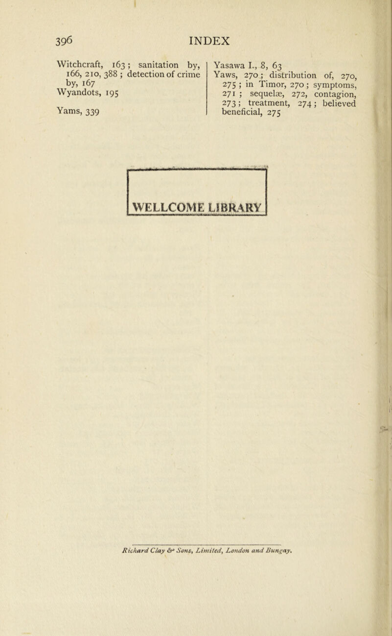 Witchcraft, 163; sanitation by, 166, 210, 388 ; detection of crime by, 167 Wyandots, 195 Yams, 339 Yasawa I., 8, 63 Yaws, 270 ; distribution of, 270, 275 ; in Timor, 270; symptoms, 271 ; sequelae, 272, contagion, 273 ; treatment, 274 ; believed beneficial, 275 WELLCOME LIBRARY Richard Clay 6^ Sons, Limited, London and Bungay,