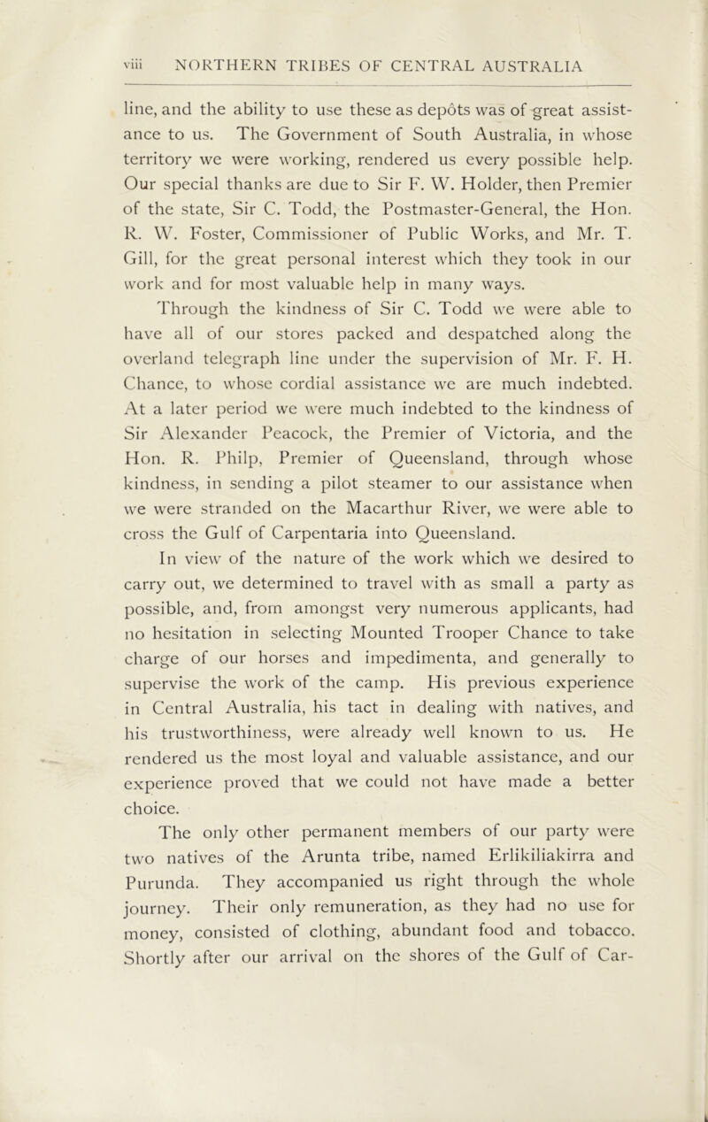 line, and the ability to use these as depots was of great assist- ance to us. The Government of South Australia, in whose territory we were working, rendered us every possible help. Our special thanks are due to Sir F. W. Holder, then Premier of the state, Sir C. Todd, the Postmaster-General, the Hon. R. W. Foster, Commissioner of Public Works, and Mr. T. Gill, for the great personal interest which they took in our work and for most valuable help in many ways. Through the kindness of Sir C. Todd we were able to have all of our stores packed and despatched along the overland telegraph line under the supervision of Mr. F. H. Chance, to whose cordial assistance we are much indebted. At a later period we were much indebted to the kindness of Sir Alexander Peacock, the Premier of Victoria, and the Hon. R. Philp, Premier of Queensland, through whose kindness, in sending a pilot steamer to our assistance when we were stranded on the Macarthur River, we were able to cross the Gulf of Carpentaria into Queensland. In view of the nature of the work which we desired to carry out, we determined to travel with as small a party as possible, and, from amongst very numerous applicants, had no hesitation in selecting Mounted Trooper Chance to take charge of our horses and impedimenta, and generally to supervise the work of the camp. His previous experience in Central Australia, his tact in dealing with natives, and his trustworthiness, were already well known to us. He rendered us the most loyal and valuable assistance, and our experience proved that we could not have made a better choice. The only other permanent members of our party were two natives of the Arunta tribe, named Erlikiliakirra and Purunda. They accompanied us right through the whole journey. Their only remuneration, as they had no use for money, consisted of clothing, abundant food and tobacco. Shortly after our arrival on the shores of the Gulf of Car-