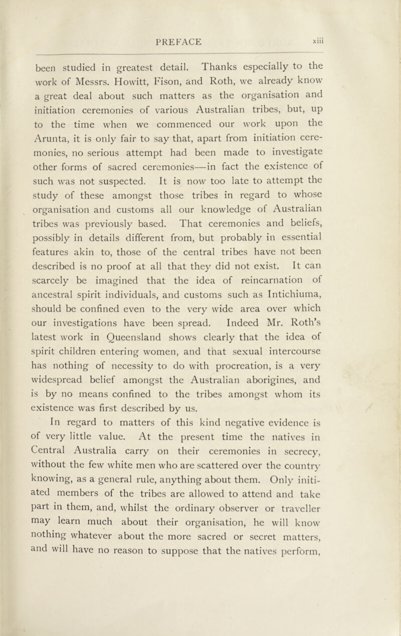 been studied in greatest detail. Thanks especially to the work of Messrs. Howitt, Fison, and Roth, we already know a great deal about such matters as the organisation and initiation ceremonies of various Australian tribes, but, up to the time when we commenced our work upon the Arunta, it is only fair to say that, apart from initiation cere- monies, no serious attempt had been made to investigate other forms of sacred ceremonies—in fact the existence of such was not suspected. It is now too late to attempt the study of these amongst those tribes in regard to whose organisation and customs all our knowledge of Australian tribes was previously based. That ceremonies and beliefs, possibly in details different from, but probably in essential features akin to, those of the central tribes have not been described is no proof at all that they did not exist. It can scarcely be imagined that the idea of reincarnation of ancestral spirit individuals, and customs such as Intichiuma, should be confined even to the very wide area over which our investigations have been spread. Indeed Mr. Roth’s latest work in Queensland shows clearly that the idea of spirit children entering women, and tnat sexual intercourse has nothing of necessity to do with procreation, is a very widespread belief amongst the Australian aborigines, and is by no means confined to the tribes amongst whom its existence was first described by us. In regard to matters of this kind negative evidence is of very little value. At the present time the natives in Central Australia carry on their ceremonies in secrecy, without the few white men who are scattered over the country knowing, as a general rule, anything about them. Only initi- ated members of the tribes are allowed to attend and take part in them, and, whilst the ordinary observer or traveller may learn much about their organisation, he will know nothing whatever about the more sacred or secret matters, and will have no reason to suppose that the natives perform,