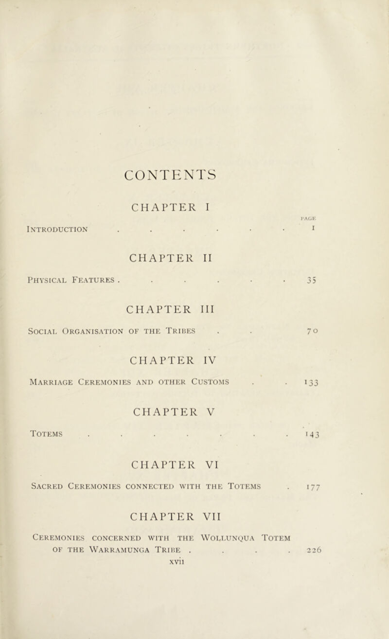 CONTENTS CHAPTER I PAGE Introduction 1 CHAPTER II Physical Features . . . . • -35 CHAPTER III Social Organisation of the Tribes . 70 CHAPTER IV Marriage Ceremonies and other Customs . 133 CHAPTER V Totems . . . . . . .143 CHAPTER VI Sacred Ceremonies connected with the Totems . 177 CHAPTER VII Ceremonies concerned with the Wollunqua Totem OF THE WARRAMUNGA TRIBE . . . .2 26 XVI1
