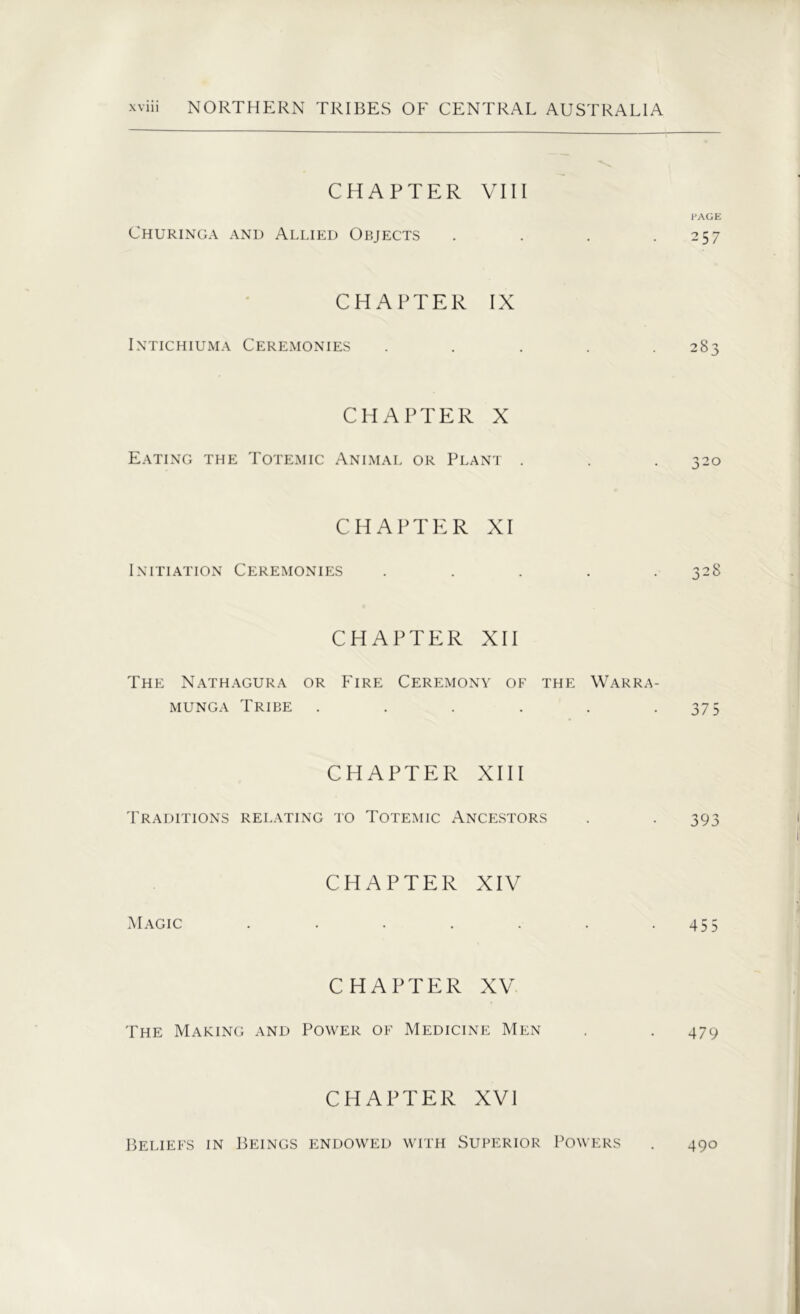 CHAPTER VIII PAGE Churinga and Allied Objects . . . .257 CHAPTER IX Intichiuma Ceremonies ..... 283 CHAPTER X Eating the Totemic Animal or Plant . . . 320 CHAPTER XI Initiation Ceremonies ..... 328 CHAPTER XII The Nathagura or Fire Ceremony of the Warra- munga Tribe . . . . . .375 CHAPTER XIII Traditions relating to Totemic Ancestors . . 393 CHAPTER XIV Magic . . . . . . .455 CHAPTER XV The Making and Power of Medicine Men . . 479 CHAPTER XVI Beliefs in Beings endowed with Superior Powers . 490
