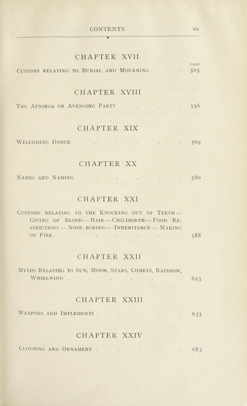 v CHAPTER XVII PAGE Customs relating to Burial and Mourning . . 505 CHAPTER XVIII The Atninga or Avenging Party . . -5 56 CHAPTER XIX Welcoming Dance ..... 569 CHAPTER XX Names and Naming . . . . .580 CHAPTER XXI Customs relating to the Knocking out of Teeth Giving of Blood—Hair — Childbirth — Food Re- strictions — Nose-boring — Inheritance — Making of Fire. . . . . . .588 CHAPTER XXII Myths Relating to Sun, Moon, Stars, Comets, Rainbow, Whirlwind ..... . 623 CHAPTER XXIII Weapons and Implements . . . . -633 CHAPTER XXIV Clothing and Ornament ..... 683