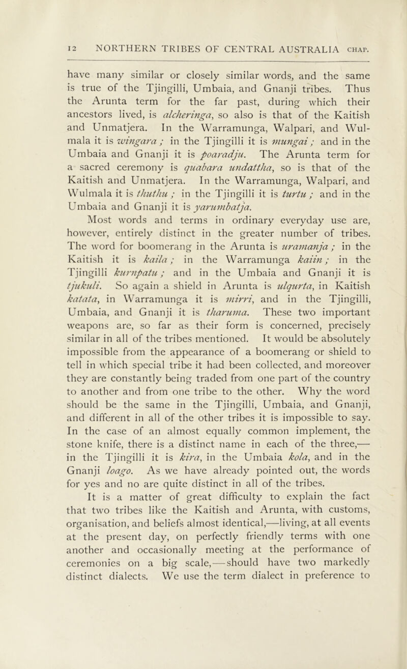 have many similar or closely similar words, and the same is true of the Tjingilli, Umbaia, and Gnanji tribes. Thus the Arunta term for the far past, during which their ancestors lived, is alc/ieringa, so also is that of the Kaitish and Unmatjera. In the Warramunga, Walpari, and Wul- mala it is wingara ; in the Tjingilli it is viungai; and in the Umbaia and Gnanji it is poaradju. The Arunta term for a sacred ceremony is quabara undattha, so is that of the Kaitish and Unmatjera. In the Warramunga, Walpari, and Wulmala it is thuthu ; in the Tjingilli it is turtu ; and in the Umbaia and Gnanji it is yarumbatja. Most words and terms in ordinary everyday use are, however, entirely distinct in the greater number of tribes. The word for boomerang in the Arunta is uramanja ; in the Kaitish it is kaila; in the Warramunga kaiin; in the Tjingilli kurnpatu; and in the Umbaia and Gnanji it is tjukuli. So again a shield in Arunta is ulqurta, in Kaitish katata, in Warramunga it is mirri, and in the Tjingilli, Umbaia, and Gnanji it is tharuma. These two important weapons are, so far as their form is concerned, precisely similar in all of the tribes mentioned. It would be absolutely impossible from the appearance of a boomerang or shield to tell in which special tribe it had been collected, and moreover they are constantly being traded from one part of the country to another and from one tribe to the other. Why the word should be the same in the Tjingilli, Umbaia, and Gnanji, and different in all of the other tribes it is impossible to say. In the case of an almost equally common implement, the stone knife, there is a distinct name in each of the three,— in the Tjingilli it is kiray in the Umbaia kola, and in the Gnanji loago. As we have already pointed out, the words for yes and no are quite distinct in all of the tribes. It is a matter of great difficulty to explain the fact that two tribes like the Kaitish and Arunta, with customs, organisation, and beliefs almost identical,—living, at all events at the present day, on perfectly friendly terms with one another and occasionally meeting at the performance of ceremonies on a big scale,—should have two markedly distinct dialects. We use the term dialect in preference to