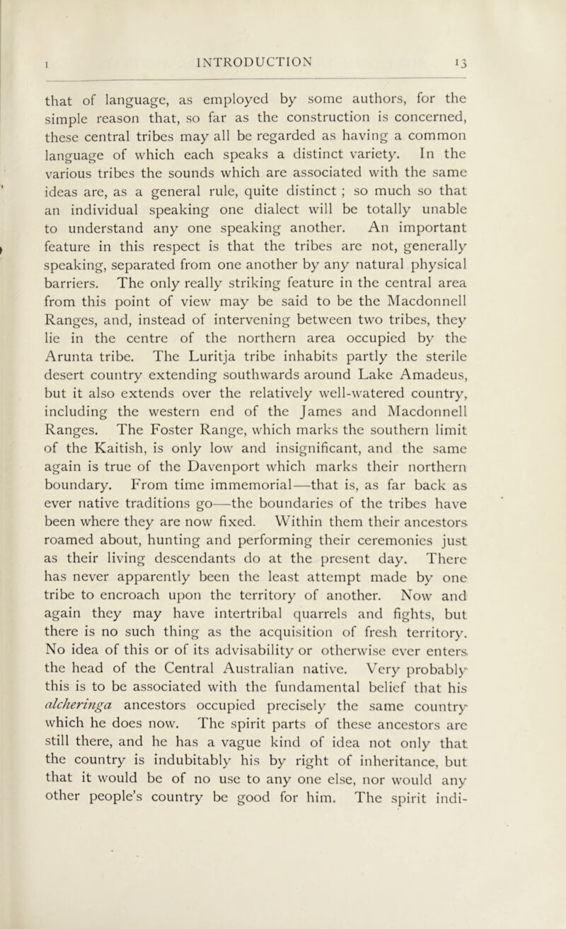 that of language, as employed by some authors, for the simple reason that, so far as the construction is concerned, these central tribes may all be regarded as having a common language of which each speaks a distinct variety. In the various tribes the sounds which are associated with the same ideas are, as a general rule, quite distinct ; so much so that an individual speaking one dialect will be totally unable to understand any one speaking another. An important feature in this respect is that the tribes are not, generally speaking, separated from one another by any natural physical barriers. The only really striking feature in the central area from this point of view may be said to be the Macdonnell Ranges, and, instead of intervening between two tribes, they lie in the centre of the northern area occupied by the Arunta tribe. The Luritja tribe inhabits partly the sterile desert country extending southwards around Lake Amadeus, but it also extends over the relatively well-watered country, including the western end of the James and Macdonnell Ranges. The Foster Range, which marks the southern limit of the Kaitish, is only low and insignificant, and the same again is true of the Davenport which marks their northern boundary. From time immemorial—that is, as far back as ever native traditions go—the boundaries of the tribes have been where they are now fixed. Within them their ancestors roamed about, hunting and performing their ceremonies just as their living descendants do at the present day. There has never apparently been the least attempt made by one tribe to encroach upon the territory of another. Now and again they may have intertribal quarrels and fights, but there is no such thing as the acquisition of fresh territory. No idea of this or of its advisability or otherwise ever enters the head of the Central Australian native. Very probably this is to be associated with the fundamental belief that his alcheringa ancestors occupied precisely the same country which he does now. The spirit parts of these ancestors are still there, and he has a vague kind of idea not only that the country is indubitably his by right of inheritance, but that it would be of no use to any one else, nor would any other people’s country be good for him. The spirit indi-