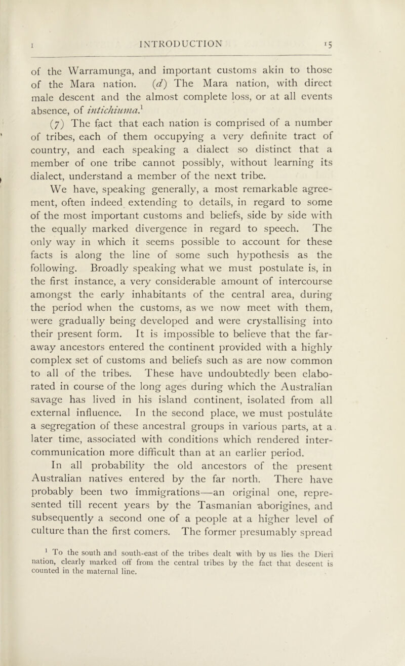 of the Warramunga, and important customs akin to those of the Mara nation. (d) The Mara nation, with direct male descent and the almost complete loss, or at all events absence, of intichiuma} (7) The fact that each nation is comprised of a number of tribes, each of them occupying a very definite tract of country, and each speaking a dialect so distinct that a member of one tribe cannot possibly, without learning its dialect, understand a member of the next tribe. We have, speaking generally, a most remarkable agree- ment, often indeed extending to details, in regard to some of the most important customs and beliefs, side by side with the equally marked divergence in regard to speech. The only way in which it seems possible to account for these facts is along the line of some such hypothesis as the following. Broadly speaking what we must postulate is, in the first instance, a very considerable amount of intercourse amongst the early inhabitants of the central area, during the period when the customs, as we now meet with them, were gradually being developed and were crystallising into their present form. It is impossible to believe that the far- away ancestors entered the continent provided with a highly complex set of customs and beliefs such as are now common to all of the tribes. These have undoubtedly been elabo- rated in course of the long ages during which the Australian savage has lived in his island continent, isolated from all external influence. In the second place, we must postulate a segregation of these ancestral groups in various parts, at a later time, associated with conditions which rendered inter- communication more difficult than at an earlier period. In all probability the old ancestors of the present Australian natives entered by the far north. There have probably been two immigrations—an original one, repre- sented till recent years by the Tasmanian aborigines, and subsequently a second one of a people at a higher level of culture than the first comers. The former presumably spread 1 To the south and south-east of the tribes dealt with by us lies the Dieri nation, clearly marked off from the central tribes by the fact that descent is counted in the maternal line.