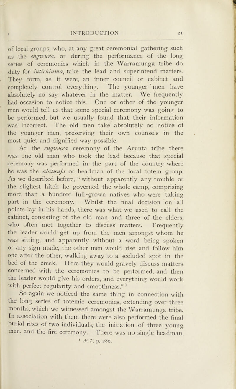 of local groups, who, at any great ceremonial gathering such as the engwura, or during the performance of the long series of ceremonies which in the Warramunga tribe do duty for intichiuma, take the lead and superintend matters. They form, as it were, an inner council or cabinet and completely control everything. The younger men have absolutely no say whatever in the matter. We frequently had occasion to notice this. One or other of the younger men would tell us that some special ceremony was going to be performed, but we usually found that their information was incorrect. The old men take absolutely no notice of the younger men, preserving their own counsels in the most quiet and dignified way possible. At the engwura ceremony of the Arunta tribe there was one old man who took the lead because that special ceremony was performed in the part of the country where he was the alatunja or headman of the local totem group. As we described before, “ without apparently any trouble or the slighest hitch he governed the whole camp, comprising more than a hundred full-grown natives who were taking part in the ceremony. Whilst the final decision on all points lay in his hands, there was what we used to call the cabinet, consisting of the old man and three of the elders, who often met together to discuss matters. Frequently the leader would get up from the men amongst whom he was sitting, and apparently without a word being spoken or any sign made, the other men would rise and follow him one after the other, walking away to a secluded spot in the bed of the creek. Here they would gravely discuss matters concerned with the ceremonies to be performed, and then the leader would give his orders, and everything would work with perfect regularity and smoothness.” 1 So again we noticed the same thing in connection with the long series of totemic ceremonies, extending over three months, which we witnessed amongst the Warramunga tribe. In association with them there were also performed the final burial rites of two individuals, the initiation of three young men, and the fire ceremony. There was no single headman,
