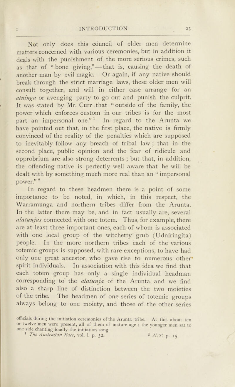 Not only does this council of elder men determine matters concerned with various ceremonies, but in addition it deals with the punishment of the more serious crimes, such as that of “bone giving,”—that is, causing the death of another man by evil magic. Or again, if any native should break through the strict marriage laws, these older men will consult together, and will in either case arrange for an atninga or avenging party to go out and punish the culprit. It was stated by Mr. Curr that “outside of the family, the power which enforces custom in our tribes is for the most part an impersonal one.” 1 In regard to the Arunta we have pointed out that, in the first place, the native is firmly convinced of the reality of the penalties which are supposed to inevitably follow any breach of tribal law ; that in the second place, public opinion and the fear of ridicule and opprobrium are also strong deterrents ; but that, in addition, the offending native is perfectly well aware that he will be dealt with by something much more real than an “ impersonal >) *> power. In regard to these headmen there is a point of some importance to be noted, in which, in this respect, the Warramunga and northern tribes differ from the Arunta. In the latter there may be, and in fact usually are, several alatunjas connected with one totem. Thus, for example, there are at least three important ones, each of whom is associated with one local group of the witchetty grub (Udniringita) people. In the more northern tribes each of the various totemic groups is supposed, with rare exceptions, to have had only one great ancestor, who gave rise to numerous other’ spirit individuals. In association with this idea we find that each totem group has only a single individual headman corresponding to’ the alatunja of the Arunta, and we find also a sharp line of distinction between the two moieties of the tribe. The headmen of one series of totcmic groups always belong to one moiety, and those of the other series officials during the initiation ceremonies of the Arunta tribe. At this about ten or twelve men were present, all of them of mature age ; the younger men sat to one side chanting loudly the initiation song. 1 The Australian Race, vol. i. p. 52. 2 MT. p. 15.