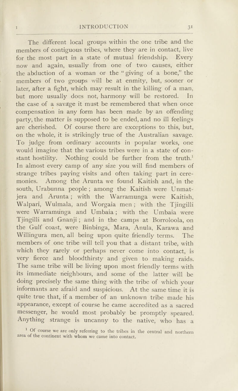 The different local groups within the one tribe and the members of contiguous tribes, where they are in contact, live for the most part in a state of mutual friendship. Every now and again, usually from one of two causes, either the abduction of a woman or the “ giving of a bone,” the members of two groups will be at enmity, but, sooner or later, after a fight, which may result in the killing of a man, but more usually does not, harmony will be restored. In the case of a savage it must be remembered that when once compensation in any form has been made by an offending party, the matter is supposed to be ended, and no ill feelings are cherished. Of course there are exceptions to this, but, on the whole, it is strikingly true of the Australian savage. To judge from ordinary accounts in popular works, one would imagine that the various tribes were in a state of con- stant hostility. Nothing could be further from the truth.1 In almost every camp of any size you will find members of strange tribes paying visits and often taking part in cere- monies. Among the Arunta we found Kaitish and, in the south, Urabunna people ; among the Kaitish were Unmat- jera and Arunta ; with the Warramunga were Kaitish, Walpari, Wulmala, and Worgaia men ; with the Tjingilli were Warramunga and Umbaia ; with the Umbaia were Tjingilli and Gnanji ; and in the camps at Borroloola, on the Gulf coast, were Binbinga, Mara, Anula, Karawa and Willingura men, all being upon quite friendly terms. The members of one tribe will tell you that a distant tribe, with which they rarely or perhaps never come into contact, is very fierce and bloodthirsty and given to making raids. The same tribe will be living upon most friendly terms with its immediate neighbours, and some of the latter will be doing precisely the same thing with the tribe of which your informants are afraid and suspicious. At the same time it is quite true that, if a member of an unknown tribe made his appearance, except of course he came accredited as a sacred messenger, he would most probably be promptly speared. Anything strange is uncanny to the native, who has a 1 Of course we are only referring to the tribes in the central and northern area of the continent with whom we came into contact.