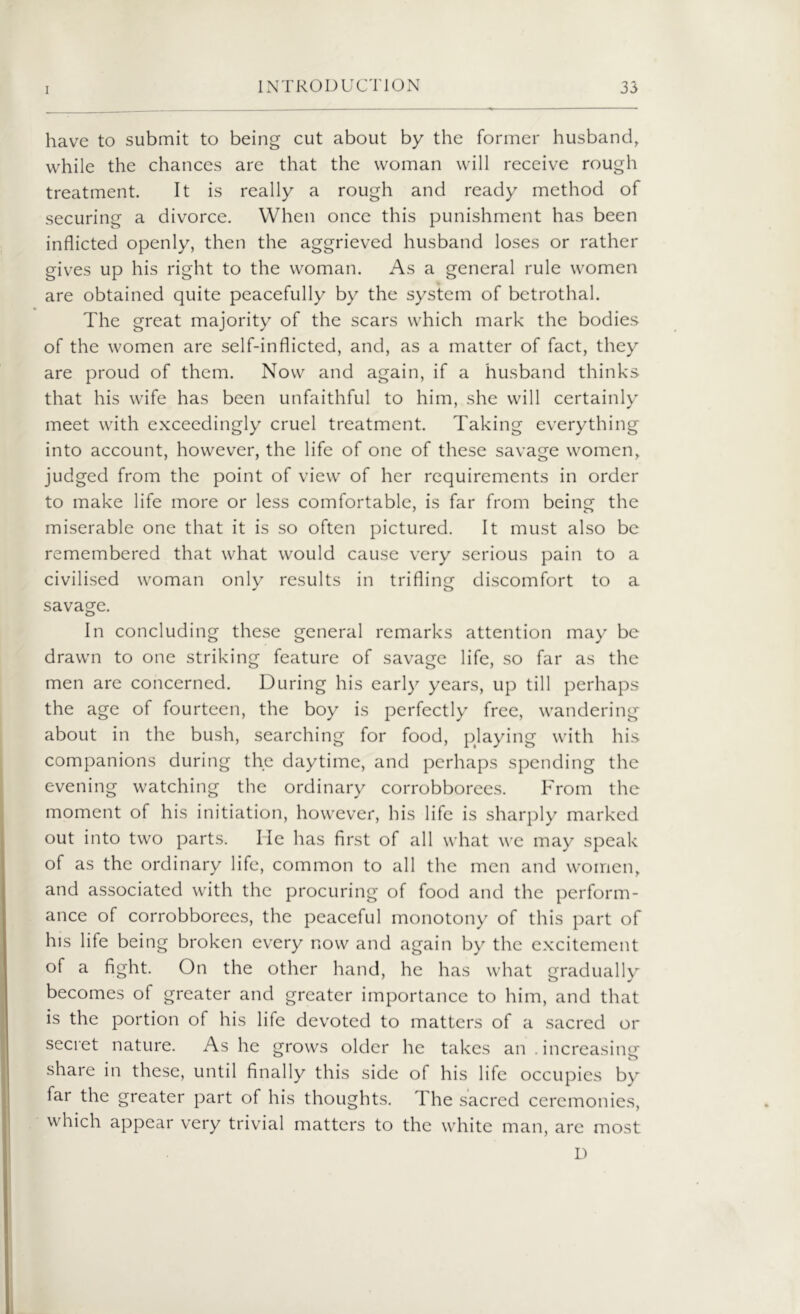 have to submit to being cut about by the former husband, while the chances are that the woman will receive rough treatment. It is really a rough and ready method of securing a divorce. When once this punishment has been inflicted openly, then the aggrieved husband loses or rather gives up his right to the woman. As a general rule women are obtained quite peacefully by the system of betrothal. The great majority of the scars which mark the bodies of the women are self-inflicted, and, as a matter of fact, they are proud of them. Now and again, if a husband thinks that his wife has been unfaithful to him, she will certainly meet with exceedingly cruel treatment. Taking everything into account, however, the life of one of these savage women, judged from the point of view of her requirements in order to make life more or less comfortable, is far from being the miserable one that it is so often pictured. It must also be remembered that what would cause very serious pain to a civilised woman only results in trifling discomfort to a savage. In concluding these general remarks attention may be drawn to one striking feature of savage life, so far as the men are concerned. During his early years, up till perhaps the age of fourteen, the boy is perfectly free, wandering about in the bush, searching for food, playing with his companions during the daytime, and perhaps spending the evening watching the ordinary corrobborees. From the moment of his initiation, however, his life is sharply marked out into two parts. He has first of all what we may speak of as the ordinary life, common to all the men and women, and associated with the procuring of food and the perform- ance of corrobborees, the peaceful monotony of this part of his life being broken every now and again by the excitement of a fight. On the other hand, he has what gradually becomes of greater and greater importance to him, and that is the portion of his life devoted to matters of a sacred or secret nature. As he grows older he takes an . increasing share in these, until finally this side of his life occupies by far the greater part of his thoughts. The sacred ceremonies, which appear very trivial matters to the white man, are most D
