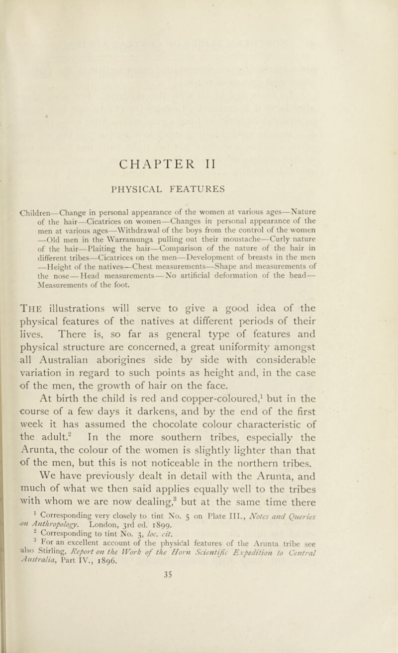 CHAPTER II PHYSICAL FEATURES Children—Change in personal appearance of the women at various ages—Nature of the hair—Cicatrices on women—Changes in personal appearance of the men at various ages—Withdrawal of the boys from the control of the women —Old men in the Warramunga pulling out their moustache—Curly nature of the hair—Plaiting the hair—Comparison of the nature of the hair in different tribes—Cicatrices on the men—Development of breasts in the men —Height of the natives—Chest measurements—Shape and measurements of the nose—Head measurements — No artificial deformation of the head— Measurements of the foot. The illustrations will serve to give a good idea of the physical features of the natives at different periods of their lives. There is, so far as general type of features and physical structure are concerned, a great uniformity amongst all Australian aborigines side by side with considerable variation in regard to such points as height and, in the case of the men, the growth of hair on the face. At birth the child is red and copper-coloured,1 but in the course of a few days it darkens, and by the end of the first week it has assumed the chocolate colour characteristic of the adult.' In the more southern tribes, especially the Arunta, the colour of the women is slightly lighter than that of the men, but this is not noticeable in the northern tribes. We have previously dealt in detail with the Arunta, and much of what we then said applies equally well to the tribes with whom we are now dealing,3 but at the same time there 1 Corresponding very closely to tint No. 5 on Plate III., Notes ami Queries ■on Anthropology. London, 3rd ed. 1899. 2 Corresponding to tint No. 3, loc. cit. bor an excellent account of the physical features of the Arunta tribe see also Stirling, Report on the Work of the Horn Scientific Expedition to Central Australia, Part IV., 1896.