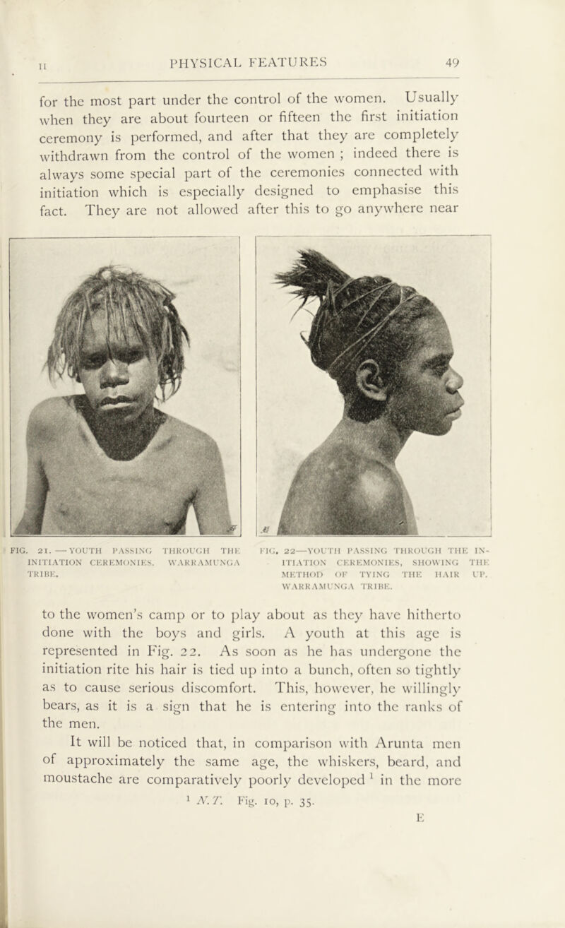 for the most part under the control of the women. Usually when they are about fourteen or fifteen the first initiation ceremony is performed, and after that they are completely withdrawn from the control of the women ; indeed there is always some special part of the ceremonies connected with initiation which is especially designed to emphasise this fact. They are not allowed after this to go anywhere near FIG. 21.—YOUTH PASSING THROUGH THK INITIATION CEREMONIES. VVAKKAMUNGA TRIBE. FIG. 22—YOUTH PASSING THROUGH THE IN- ITIATION CEREMONIES, SHOWING THE METHOD OF TYING THE HAIR UP. W A R R A M U NG A TRI BE. to the women’s camp or to play about as they have hitherto done with the boys and girls. A youth at this age is represented in Fig. 2 2. As soon as he has undergone the initiation rite his hair is tied up into a bunch, often so tightly as to cause serious discomfort. This, however, he willingly bears, as it is a sign that he is entering into the ranks of the men. It will be noticed that, in comparison with Arunta men of approximately the same age, the whiskers, beard, and moustache are comparatively poorly developed 1 in the more 1 N.T. Fig. io, p. 35.