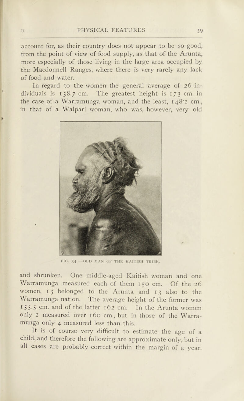 account for, as their country does not appear to be so good, from the point of view of food supply, as that of the Arunta, more especially of those living in the large area occupied by the Macdonnell Ranges, where there is very rarely any lack of food and water. In regard to the women the general average of 26 in- dividuals is 158.7 cm. The greatest height is 173 cm. in the case of a Warramunga woman, and the least, 148^2 cm., in that of a Walpari woman, who was, however, very old FIG. 34.—OLD MAN OF THE KAIT1SH TK1BE. and shrunken. One middle-aged Kaitish woman and one Warramunga measured each of them 150 cm. Of the 26 women, 13 belonged to the Arunta and 13 also to the Warramunga nation. The average height of the former was 1 5 5*5 cm- ar*d of the latter 162 cm. In the Arunta women only 2 measured over 160 cm., but in those of the Warra- munga only 4 measured less than this. It is of course very difficult to estimate the age of a child, and therefore the following arc approximate only, but in all cases are probably correct within the margin of a year.