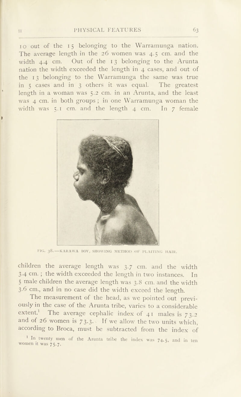 10 out of the 15 belonging to the Warramunga nation. The average length in the 26 women was 4.5 cm. and the width 4.4 cm. Out of the 13 belonging to the Arunta nation the width exceeded the length in 4 cases, and out of the 13 belonging to the Warramunga the same was true in 5 cases and in 3 others it was equal. The greatest length in a woman was 5.2 cm. in an Arunta, and the least was 4 cm. in both groups ; in one Warramunga woman the width was 5.1 cm. and the length 4 cm. fn 7 female FIG. 38.—KAKAWA BOY, SHOWING METHOD OF PLAITING HAIR. children the average length was 3.7 cm. and the width 3.4 cm. ; the width exceeded the length in two instances. In 5 male children the average length was 3.8 cm. and the width 3.6 cm., and in no case did the width exceed the length. o The measurement of the head, as we pointed out previ- ously in the case of the Arunta tribe, varies to a considerable extent.1 The average cephalic index of 41 males is 73.2 and of 26 women is 73.3. If we allow the two units which, according to Broca, must be subtracted from the index of 1 In twenty men of the Arunta tribe the index was 74.5, and in ten women it was 75.7.
