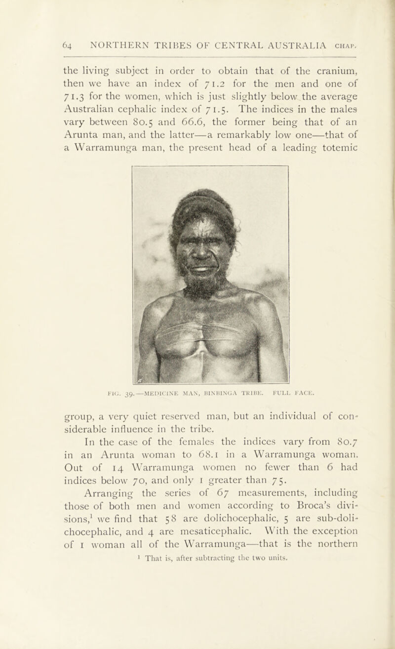 the living subject in order to obtain that of the cranium, then we have an index of 71.2 for the men and one of 71.3 for the women, which is just slightly below the average Australian cephalic index of 71.5- The indices in the males vary between 80.5 and 66.6, the former being that of an Arunta man, and the latter—a remarkably low one—that of a Warramunga man, the present head of a leading totemic FIG. 39.—MEDICINE MAN, BINBINCA TRIBE. FULL FACE. group, a very quiet reserved man, but an individual of con- siderable influence in the tribe. In the case of the females the indices vary from 80.7 in an Arunta woman to 68.1 in a Warramunga woman. Out of 14 Warramunga women no fewer than 6 had indices below 70, and only 1 greater than 75. Arranging the series of 67 measurements, including those of both men and women according to Broca’s divi- sions,1 we find that 58 are dolichocephalic, 5 are sub-doli- chocephalic, and 4 are mesaticephalic. With the exception of 1 woman all of the Warramunga—that is the northern 1 That is, after subtracting the two units.