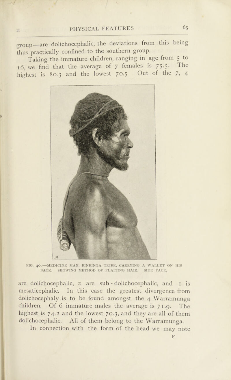 group—are dolichocephalic, the deviations from this being thus practically confined to the southern group. Taking the immature children, ranging in age from 5 to 16, we find that the average of 7 females is 75.5. The highest is 80.3 and the lowest 70.5 Out of the 7, 4 FIG. 40.—MEDICINE MAN, BINBINGA TRIBE, CARRYING A WALLET ON Ills BACK. SHOWING METHOD OF PLAITING IIA1R. SIDE FACE. are dolichocephalic, 2 are sub - dolichocephalic, and 1 is mesaticephalic. In this case the greatest divergence from dolichocephaly is to be found amongst the 4 Warramunga children. Of 6 immature males the average is 71.9. The highest is 74.2 and the lowest 70.3, and they arc all of them dolichocephalic. All of them belong to the Warramunga. In connection with the form of the head we may note F