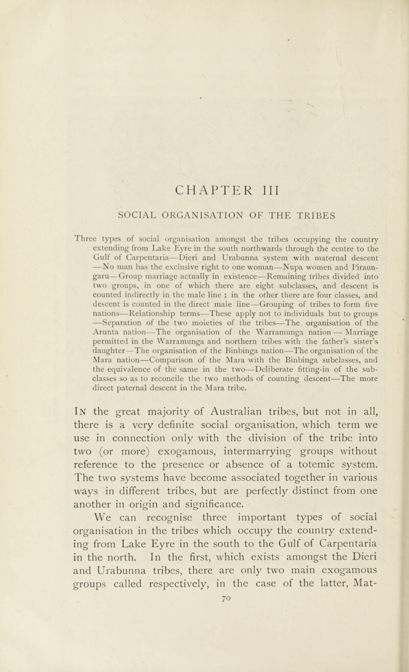 CHAPTER III SOCIAL ORGANISATION OF THE TRIBES Three types of social organisation amongst the tribes occupying the country extending from Lake Eyre in the south northwards through the centre to the Gulf of Carpentaria—Dieri and Urabunna system with maternal descent —No man has the exclusive right to one woman—Nupa women and Piraun- garu—Group marriage actually in existence—Remaining tribes divided into two groups, in one of which there are eight subclasses, and descent is counted indirectly in the male line ; in the other there are four classes, and descent is counted in the direct male line—Grouping of tribes to form five nations—Relationship terms—These apply not to individuals but to groups —Separation of the two moieties of the tribes—The organisation of the Arunta nation—The organisation of the Warramunga nation — Marriage permitted in the Warramunga and northern tribes with the father’s sister’s daughter — The organisation of the Binbinga nation—The organisation of the Mara nation—Comparison of the Mara with the Binbinga subclasses, and the equivalence of the same in the two—Deliberate fitting-in of the sub- classes so as to reconcile the two methods of counting descent—The more direct paternal descent in the Mara tribe. IN the great majority of Australian tribes, but not in all, there is a very definite social organisation, which term we use in connection only with the division of the tribe into two (or more) exogamous, intermarrying groups without reference to the presence or absence of a totemic system. The two systems have become associated together in various ways in different tribes, but are perfectly distinct from one another in origin and significance. We can recognise three important types of social organisation in the tribes which occupy the country extend- ing from Lake Eyre in the south to the Gulf of Carpentaria in the north. In the first, which exists amongst the Dieri and Urabunna tribes, there are only two main exogamous groups called respectively, in the case of the latter, Mat-