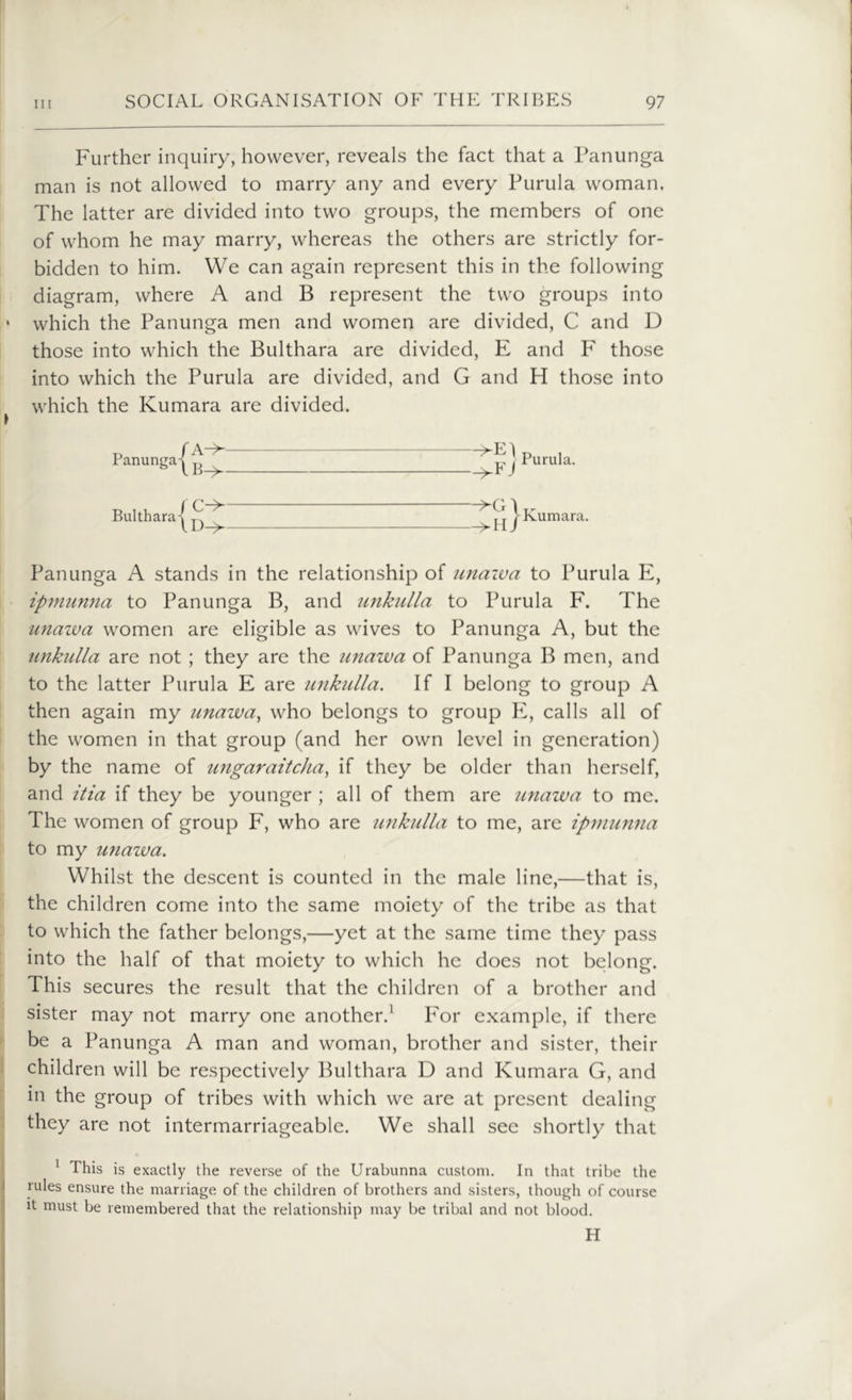 Further inquiry, however, reveals the fact that a Panunga man is not allowed to marry any and every Purula woman, The latter are divided into two groups, the members of one of whom he may marry, whereas the others are strictly for- bidden to him. We can again represent this in the following diagram, where A and B represent the two groups into * which the Panunga men and women are divided, C and D those into which the Bukhara are divided, E and F those into which the Purula are divided, and G and FI those into which the Kumara are divided. ~^E) Purula. Panunga A stands in the relationship of unawa to Purula E, ipmunna to Panunga B, and unkulla to Purula F. The unazva women are eligible as wives to Panunga A, but the unkulla are not ; they are the unazva of Panunga B men, and to the latter Purula E are unkulla. If I belong to group A then again my unawa, who belongs to group E, calls all of the women in that group (and her own level in generation) by the name of ungaraitcha, if they be older than herself, and itia if they be younger ; all of them are unawa to me. The women of group F, who are unkulla to me, are ipmunna to my unawa. Whilst the descent is counted in the male line,—that is, the children come into the same moiety of the tribe as that to which the father belongs,—yet at the same time they pass into the half of that moiety to which he does not belong. This secures the result that the children of a brother and sister may not marry one another.1 For example, if there be a Panunga A man and woman, brother and sister, their children will be respectively Bukhara D and Kumara G, and in the group of tribes with which we are at present dealing they are not intermarriageable. We shall see shortly that 1 This is exactly the reverse of the Urabunna custom. In that tribe the rules ensure the marriage of the children of brothers and sisters, though of course it must be remembered that the relationship may be tribal and not blood. H