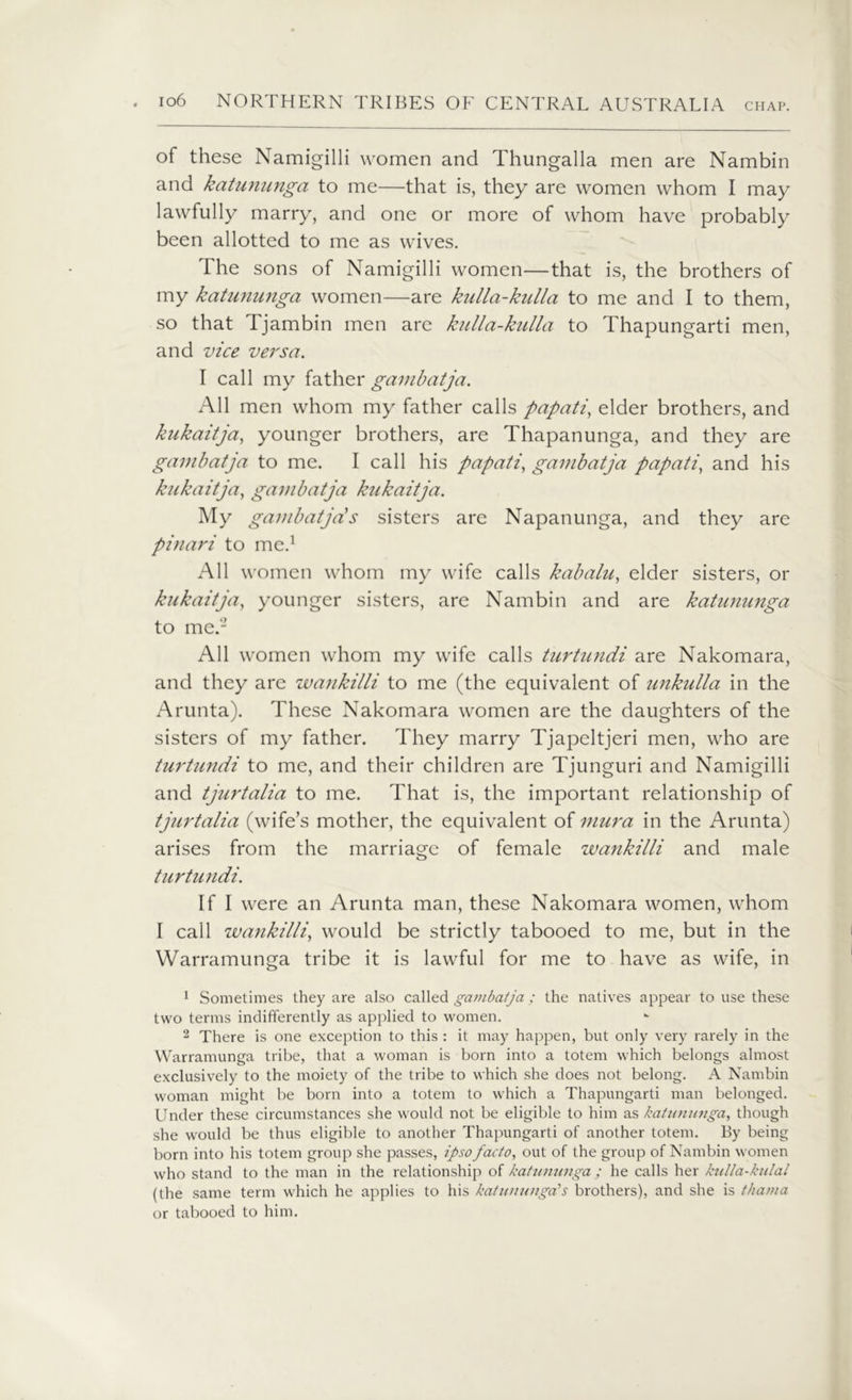 of these Namigilli women and Thungalla men are Nambin and katununga to me—that is, they are women whom I may lawfully marry, and one or more of whom have probably been allotted to me as wives. The sons of Namigilli women—that is, the brothers of my katununga women—are kulla-kulla to me and I to them, so that Tjambin men are kulla-kulla to Thapungarti men, and vice versa. I call my father gam batja. All men whom my father calls papati, elder brothers, and kukaitja, younger brothers, are Thapanunga, and they are gambatja to me. I call his papati, gambatja papati, and his kukaitja, gambatja kukaitja. My gambatjas sisters are Napanunga, and they are pinari to me.1 All women whom my wife calls kabalu, elder sisters, or kukaitja, younger sisters, are Nambin and are katununga to me.2 All women whom my wife calls turtundi are Nakomara, and they are wankilli to me (the equivalent of unkulla in the Arunta). These Nakomara women are the daughters of the sisters of my father. They marry Tjapeltjeri men, who are turtundi to me, and their children are Tjunguri and Namigilli and tjurtalia to me. That is, the important relationship of tjurtalia (wife’s mother, the equivalent of mura in the Arunta) arises from the marriage of female wankilli and male turtundi. If I were an Arunta man, these Nakomara women, whom I call wankilli, would be strictly tabooed to me, but in the Warramunga tribe it is lawful for me to have as wife, in 1 Sometimes they are also called gambatja; the natives appear to use these two terms indifferently as applied to women. 2 There is one exception to this : it may happen, but only very rarely in the Warramunga tribe, that a woman is born into a totem which belongs almost exclusively to the moiety of the tribe to which she does not belong. A Nambin woman might be born into a totem to which a Thapungarti man belonged. Under these circumstances she would not be eligible to him as katununga, though she would be thus eligible to another Thapungarti of another totem. By being born into his totem group she passes, ipso facto, out of the group of Nambin women who stand to the man in the relationship of katununga; he calls her kulla-kulal (the same term which he applies to his katununga's brothers), and she is tha/na or tabooed to him.