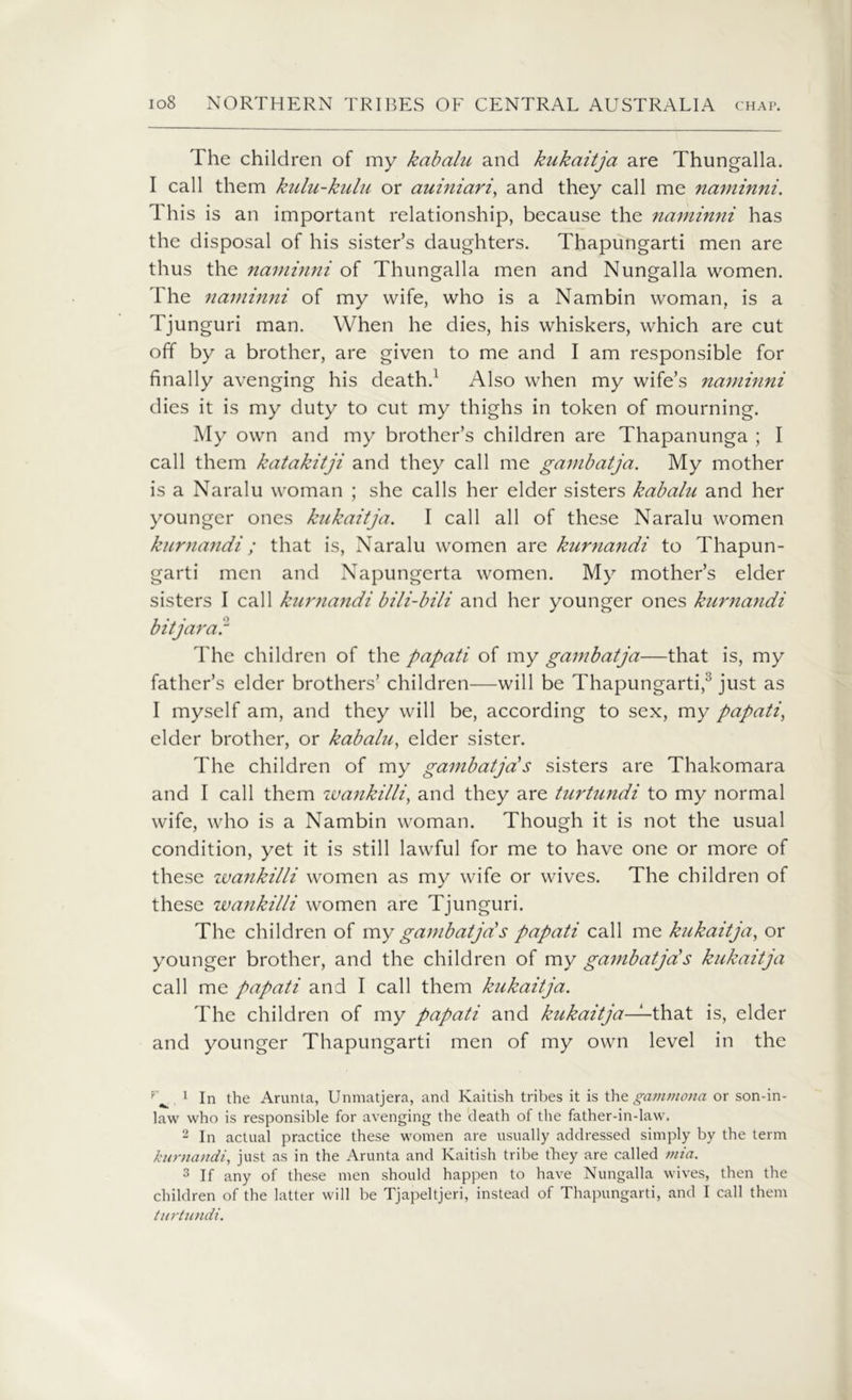 The children of my kabalu and kukaitja are Thungalla. I call them kulu-kulu or auiniari, and they call me naminni. This is an important relationship, because the naminni has the disposal of his sister’s daughters. Thapungarti men are thus the naminni of Thungalla men and Nungalla women. The naminni of my wife, who is a Nambin woman, is a Tjunguri man. When he dies, his whiskers, which are cut off by a brother, are given to me and I am responsible for finally avenging his death.1 2 Also when my wife’s naminni dies it is my duty to cut my thighs in token of mourning. My own and my brother’s children are Thapanunga ; I call them katakitji and they call me gambatja. My mother is a Naralu woman ; she calls her elder sisters kabalu and her younger ones kukaitja. I call all of these Naralu women kurnandi; that is, Naralu women are kurnandi to Thapun- garti men and Napungcrta women. My mother’s elder sisters I call kurnandi bili-bili and her younger ones kurnandi bit jar a l1 The children of the papati of my gambatja—that is, my father’s elder brothers’ children—will be Thapungarti,3 just as I myself am, and they will be, according to sex, my papati, elder brother, or kabalu, elder sister. The children of my gambatja's sisters are Thakomara and I call them zvatikilli, and they are turtundi to my normal wife, who is a Nambin woman. Though it is not the usual condition, yet it is still lawful for me to have one or more of these wankilli women as my wife or wives. The children of these zvankilli women are Tjunguri. The children of my gambatja's papati call me kukaitja, or younger brother, and the children of my gambatja's kukaitja call me papati and I call them kukaitja. The children of my papati and kukaitja—-that is, elder and younger Thapungarti men of my own level in the 1 In the Arunta, Unmatjera, and Ivaitish tribes it is the gammona or son-in- law who is responsible for avenging the death of the father-in-law, 2 In actual practice these women are usually addressed simply by the term kurnandi, just as in the Arunta and Kaitish tribe they are called mia. 3 If any of these men should happen to have Nungalla wives, then the children of the latter will be Tjapeltjeri, instead of Thapungarti, and I call them turtundi.