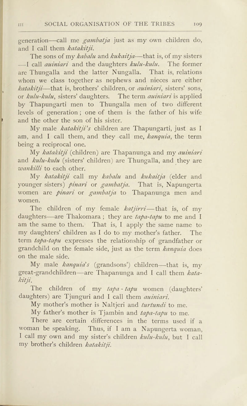 generation—call me gambatja just as my own children do, and I call them katakitji. The sons of my kabalu and kukaitja—that is, of my sisters —I call auiniari and the daughters kulu-kulu. The former are Thungalla and the latter Nungalla. That is, relations whom we class together as nephews and nieces are either katakitji—that is, brothers’ children, or auiniari, sisters’ sons, or kulu-kulu, sisters’ daughters. The term auiniari is applied by Thapungarti men to Thungalla men of two different levels of generation ; one of them is the father of his wife and the other the son of his sister. My male katakitji's children are Thapungarti, just as I am, and I call them, and they call me, kanquia, the term being a reciprocal one. My katakitji (children) are Thapanunga and my auiniari and kulu-kulu (sisters’ children) are Thungalla, and they are wankilli to each other. My katakitji call my kabalu and kukaitja (elder and younger sisters) pinari or gambatja. That is, Napungerta women are pinari or gambatja to Thapanunga men and women. The children of my female katjirri—that is, of my daughters—are Thakomara ; they are tapa-tapu to me and I am the same to them. That is, I apply the same name to my daughters’ children as I do to my mother’s father. The term tapa-tapu expresses the relationship of grandfather or grandchild on the female side, just as the term kanquia does on the male side. My male kanquia's (grandsons’) children—that is, my great-grandchildren—are Thapanunga and I call them kata- kitji. The children of my tapa - tapu women (daughters’ daughters) are Tjunguri and I call them auiniari. My mother’s mother is Naltjeri and turtundi to me. My father’s mother is Tjambin and tapa-tapu to me. There are certain differences in the terms used if a woman be speaking. Thus, if I am a Napungerta woman, I call my own and my sister’s children kulu-kulu, but I call my brother’s children katakitji.