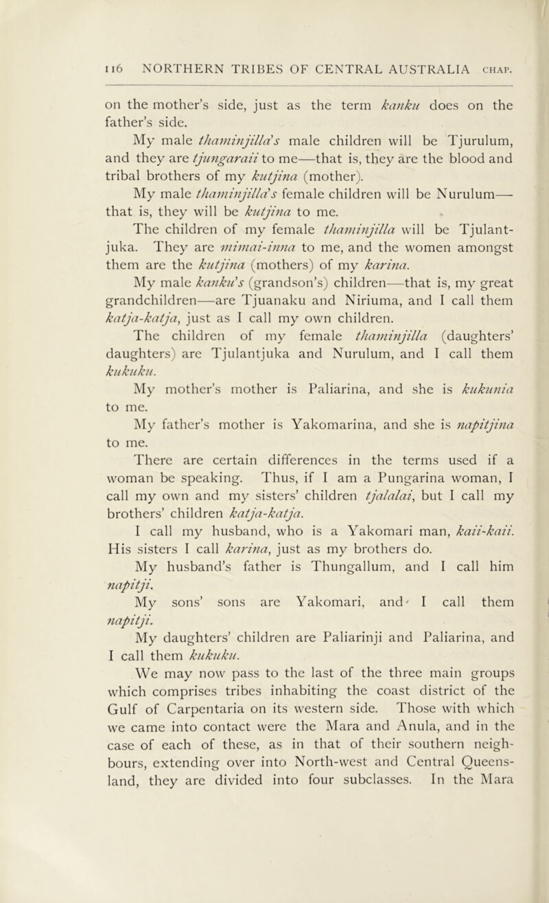 on the mother’s side, just as the term kanku does on the father’s side. My male thaminjilld s male children will be Tjurulum, and they are tjungaraii to me—that is, they are the blood and tribal brothers of my kntjina (mother). My male thaminjillds female children will be Nurulum— that is, they will be kntjina to me. The children of my female thaminjilla will be Tjulant- juka. They are mimai-inna to me, and the women amongst them are the kntjina (mothers) of my kari?ia. My male kanku's (grandson’s) children—that is, my great grandchildren—are Tjuanaku and Niriuma, and I call them katja-katja, just as I call my own children. The children of my female thaminjilla (daughters’ daughters) are Tjulantjuka and Nurulum, and I call them kukuku. My mother’s mother is Paliarina, and she is kukunia to me. My father’s mother is Yakomarina, and she is napitjina to me. There are certain differences in the terms used if a woman be speaking. Thus, if I am a Pungarina woman, I call my own and my sisters’ children tjalalai, but I call my brothers’ children katja-katja. I call my husband, who is a Yakomari man, kaii-kaii. His sisters I call karina, just as my brothers do. My husband’s father is Thungallum, and I call him napitji. My sons’ sons are Yakomari, and' I call them napitji. My daughters’ children are Paliarinji and Paliarina, and I call them kukuku. We may now pass to the last of the three main groups which comprises tribes inhabiting the coast district of the Gulf of Carpentaria on its western side. Those with which we came into contact were the Mara and Anula, and in the case of each of these, as in that of their southern neigh- bours, extending over into North-west and Central Queens- land, they are divided into four subclasses. In the Mara