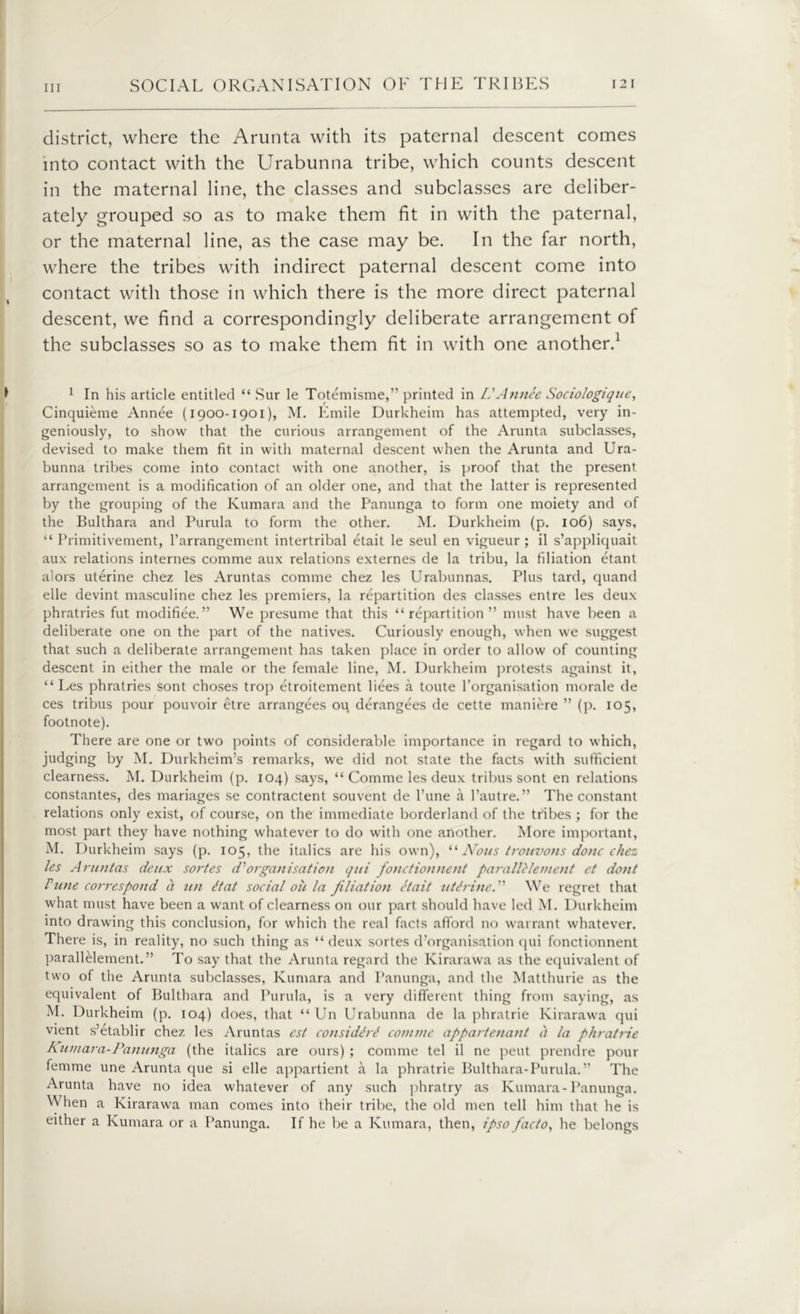 district, where the Arunta with its paternal descent comes into contact with the Urabunna tribe, which counts descent in the maternal line, the classes and subclasses are deliber- ately grouped so as to make them fit in with the paternal, or the maternal line, as the case may be. In the far north, where the tribes with indirect paternal descent come into contact with those in which there is the more direct paternal descent, we find a correspondingly deliberate arrangement of the subclasses so as to make them fit in with one another.1 1 In his article entitled “ Sur le Totemisme,” printed in Li A mice Sociologique, Cinquieme Annee (1900-1901), M. Emile Durkheim has attempted, very in- geniously, to show that the curious arrangement of the Arunta subclasses, devised to make them fit in with maternal descent when the Arunta and Ura- bunna tribes come into contact with one another, is proof that the present arrangement is a modification of an older one, and that the latter is represented by the grouping of the Kumara and the Panunga to form one moiety and of the Bukhara and Purula to form the other. M. Durkheim (p. 106) says, “ Primitivement, Parrangement intertribal etait le seul en vigueur ; il s’appliquait aux relations internes comme aux relations externes de la tribu, la filiation etant alors uterine chez les Aruntas comme chez les Urabunnas. Plus tard, quand elle devint masculine chez les premiers, la repartition des classes entre les deux phratries fut modifiee.” We presume that this “repartition” must have been a deliberate one on the part of the natives. Curiously enough, when we suggest that such a deliberate arrangement has taken place in order to allow of counting descent in either the male or the female line, M. Durkheim protests against it, “Les phratries sont choses trop etroitement bees a toute l’organisation morale de ces tribus pour pouvoir etre arrangees ou derangees de cette maniere ” (p. 105, footnote). There are one or two points of considerable importance in regard to which, judging by M. Durkheim’s remarks, we did not state the facts with sufficient clearness. M. Durkheim (p. 104) says, “ Comme les deux tribus sont en relations constantes, des manages se contractent souvent de Pune a l’autre. ” The constant relations only exist, of course, on the immediate borderland of the tribes ; for the most part they have nothing whatever to do with one another. More important, M. Durkheim says (p. 105, the italics are his own), “ Nous trouvons done chez les Aruntas deux sortes d'organisation qui fonctionnent par alii lenient et dont Pune correspond a tin It at social ou la filiation etait utirine. ” We regret that what must have been a want of clearness on our part should have led M. Durkheim into drawing this conclusion, for which the real facts afford no warrant whatever. There is, in reality, no such thing as “deux sortes d’organisation qui fonctionnent parallelement.” To say that the Arunta regard the Kirarawa as the equivalent of two of the Arunta subclasses, Kumara and Panunga, and the Matthurie as the equivalent of Bukhara and Purula, is a very different thing from saying, as M. Durkheim (p. 104) does, that “ Un Urabunna de la phratrie Kirarawa qui vient s’etablir chez les Aruntas est considM conunc appartenant <) la phratrie Kumara-Panunga (the italics are ours) ; comme tel il ne pent prendre pour femme une Arunta que si elle appartient a la phratrie Bukhara-Purula.” The Arunta have no idea whatever of any such phratry as Kumara-Panunga. When a Kirarawa man comes into their tribe, the old men tell him that he is either a Kumara or a Panunga. If he be a Kumara, then, ipso facto, he belongs