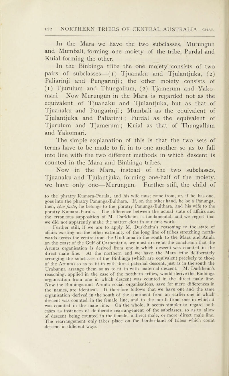 In the Mara we have the two subclasses, Murungun and Mumbali, forming one moiety of the tribe, Purdal and Kuial forming the other. In the Binbinga tribe the one moiety consists of two pairs of subclasses—(i) Tjuanaku and Tjulantjuka, (2) Paliarinji and Pungarinji ; the other moiety consists of (1) Tjurulum and Thungallum, (2) Tjamerum and Yako- mari. Now Murungun in the Mara is regarded not as the equivalent of Tjuanaku and Tjulantjuka, but as that of Tjuanaku and Pungarinji ; Mumbali as the equivalent of Tjulantjuka and Paliarinji ; Purdal as the equivalent of Tjurulum and Tjamerum ; Kuial as that of Thungallum and Yakomari. The simple explanation of this is that the two sets of terms have to be made to fit in to one another so as to fall into line with the two different methods in which descent is counted in the Mara and Binbinga tribes. Now in the Mara, instead of the two subclasses, Tjuanaku and Tjulantjuka, forming one-half of the moiety, we have only one—Murungun. Further still, the child of to the phratry Kumara-Purula, and his wife must come from, or, if he has one, goes into the phratry Panunga-Bulthara. If, on the other hand, he be a Panunga, then, ipso facto, he belongs to the phratry Panunga-Bulthara, and his wife to the phratry Kumara-Purula. The difference between the actual state of affairs and the erroneous supposition of M. Durkheim is fundamental, and we regret that we did not apparently make the matter clear in our first work. Further still, if we are to apply M. Durkheim’s reasoning to the state of affairs existing at the other extremity of the long line of tribes stretching north- wards across the centre from the Urabunna in the south to the Mara and Anula on the coast of the Gulf of Carpentaria, we must arrive at the conclusion that the Arunta organisation is derived from one in which descent was counted in the direct male line. At the northern end we have the Mara tribe deliberately arranging the subclasses of the Binbinga (which are equivalent precisely to those of the Arunta) so as to fit in with direct paternal descent, just as in the south the Urabunna arrange them so as to fit in with maternal descent. M. Durkheim’s reasoning, applied in the case of the northern tribes, would derive the Binbinga organisation from one in which descent was counted in the direct male line. Now the Binbinga and Arunta social organisations, save for mere differences in the names, are identical. It therefore follows that we have one and the same organisation derived in the south of the continent from an earlier one in which descent was counted in the female line, and in the north from one in which it was counted in the male line. On the whole, it seems simpler to regard both cases as instances of deliberate rearrangement of the subclasses, so as to allow of descent being counted in the female, indirect male, or more direct male line. The rearrangement only takes place on the border-land of tribes which count descent in different ways.