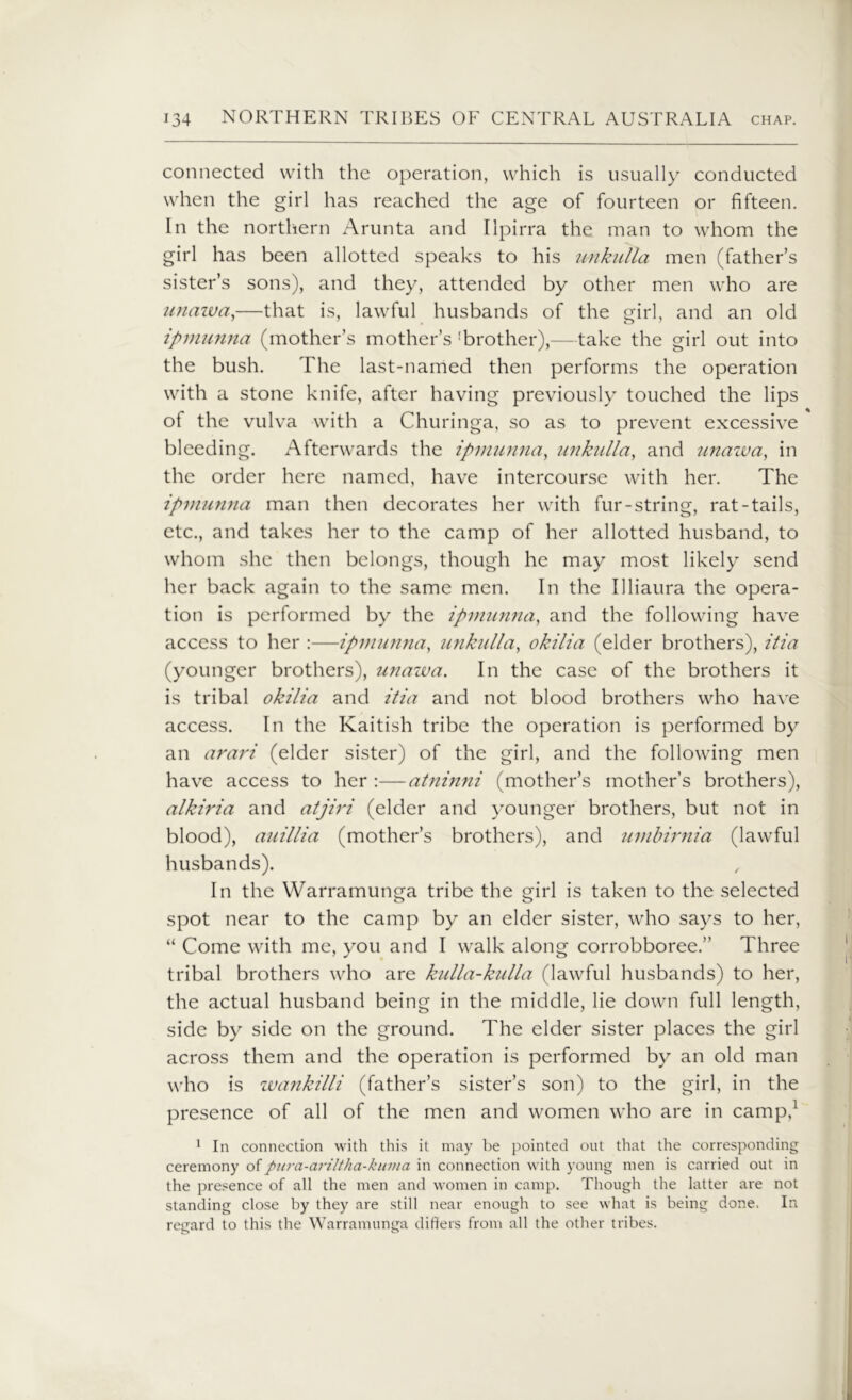 connected with the operation, which is usually conducted when the girl has reached the age of fourteen or fifteen. In the northern Arunta and Ilpirra the man to whom the girl has been allotted speaks to his unkulla men (father’s sister’s sons), and they, attended by other men who are unawa,—that is, lawful husbands of the girl, and an old ipmunna (mother’s mother’s 'brother),—take the girl out into the bush. The last-named then performs the operation with a stone knife, after having previously touched the lips of the vulva with a Churinga, so as to prevent excessive bleeding. Afterwards the ipmunna, mikulla, and unazva, in the order here named, have intercourse with her. The ipmunna man then decorates her with fur-string, rat-tails, etc., and takes her to the camp of her allotted husband, to whom she then belongs, though he may most likely send her back again to the same men. In the Illiaura the opera- tion is performed by the ipmunna, and the following have access to her :—ipmunna, unkulla, okilia (elder brothers), itia (younger brothers), unawa. In the case of the brothers it is tribal okilia and itia and not blood brothers who have access. In the Kaitish tribe the operation is performed by an arari (elder sister) of the girl, and the following men have access to her :—atninni (mother’s mother’s brothers), alkiria and atjiri (elder and younger brothers, but not in blood), auillia (mother’s brothers), and umbirnia (lawful husbands). In the Warramunga tribe the girl is taken to the selected spot near to the camp by an elder sister, who says to her, “ Come with me, you and I walk along corrobboree.” Three tribal brothers who are kulla-kulla (lawful husbands) to her, the actual husband being in the middle, lie down full length, side by side on the ground. The elder sister places the girl across them and the operation is performed by an old man who is wankilli (father’s sister’s son) to the girl, in the presence of all of the men and women who are in camp,1 1 In connection with this it may be pointed out that the corresponding ceremony ofpura-ariltha-kuma in connection with young men is carried out in the presence of all the men and women in camp. Though the latter are not standing close by they are still near enough to see what is being done. In regard to this the Warramunga differs from all the other tribes.