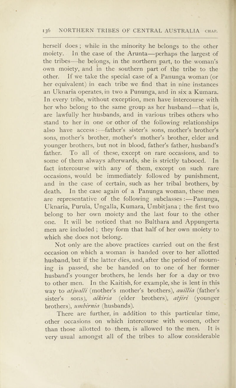 herself does ; while in the minority he belongs to the other moiety. In the case of the Arunta—perhaps the largest of the tribes—he belongs, in the northern part, to the woman’s own moiety, and in the southern part of the tribe to the other. If we take the special case of a Panunga woman (or her equivalent) in each tribe we find that in nine instances an Uknaria operates, in two a Pununga, and in six a Kumara. In every tribe, without exception, men have intercourse with her who belong to the same group as her husband—that is, are lawfully her husbands, and in various tribes others who stand to her in one or other of the following relationships also have access :—father’s sister’s sons, mother’s brother’s sons, mother’s brother, mother’s mother’s brother, elder and younger brothers, but not in blood, father’s father, husband’s father. To all of these, except on rare occasions, and to some of them always afterwards, she is strictly tabooed. In fact intercourse with any of them, except on such rare occasions, would be immediately followed by punishment, and in the case of certain, such as her tribal brothers, by death. In the case again of a Panunga woman, these men are representative of the following subclasses :—Panunga, Uknaria, Purula, Ungalla, Kumara, Umbitjana ; the first two belong to her own moiety and the last four to the other one. It will be noticed that no Bukhara and Appungerta men are included ; they form that half of her own moiety to which she does not belong. Not only are the above practices carried out on the first occasion on which a woman is handed over to her allotted husband, but if the latter dies, and, after the period of mourn- ing is passed, she be handed on to one of her former husband’s younger brothers, he lends her for a day or two to other men. In the Kaitish, for example, she is lent in this way to atjualli (mother’s mother’s brothers), auillia (father’s sister’s sons), alkiria (elder brothers), atjiri (younger brothers), umbirnia (husbands). There are further, in addition to this particular time, other occasions on which intercourse with women, other than those allotted to them, is allowed to the men. It is very usual amongst all of the tribes to allow considerable