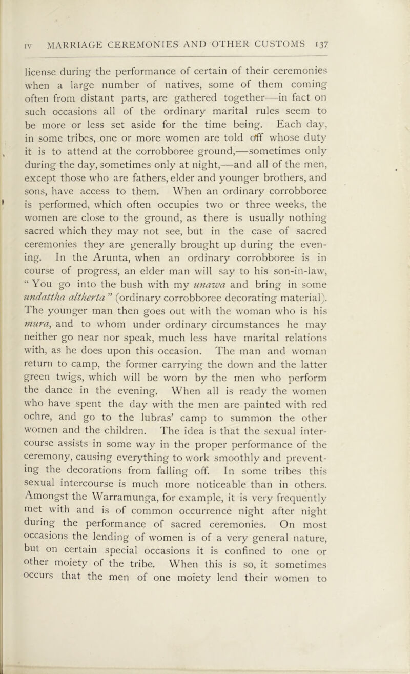 license during the performance of certain of their ceremonies when a large number of natives, some of them coming often from distant parts, are gathered together—in fact on such occasions all of the ordinary marital rules seem to be more or less set aside for the time being. Each day, in some tribes, one or more women are told orff whose duty it is to attend at the corrobboree ground,—sometimes only during the day, sometimes only at night,—and all of the men, except those who are fathers, elder and younger brothers, and sons, have access to them. When an ordinary corrobboree is performed, which often occupies two or three weeks, the women are close to the ground, as there is usually nothing sacred which they may not see, but in the case of sacred ceremonies they are generally brought up during the even- ing. In the Arunta, when an ordinary corrobboree is in course of progress, an elder man will say to his son-in-law, “You go into the bush with my unawa and bring in some undattha altherta ” (ordinary corrobboree decorating material). The younger man then goes out with the woman who is his mura, and to whom under ordinary circumstances he may neither go near nor speak, much less have marital relations with, as he does upon this occasion. The man and woman return to camp, the former carrying the down and the latter green twigs, which will be worn by the men who perform the dance in the evening. When all is ready the women who have spent the day with the men are painted with red ochre, and go to the lubras’ camp to summon the other women and the children. The idea is that the sexual inter- course assists in some way in the proper performance of the ceremony, causing everything to work smoothly and prevent- ing the decorations from falling off. In some tribes this sexual intercourse is much more noticeable than in others. Amongst the Warramunga, for example, it is very frequently met with and is of common occurrence night after night during the performance of sacred ceremonies. On most occasions the lending of women is of a very general nature, but on certain special occasions it is confined to one or other moiety of the tribe. When this is so, it sometimes occurs that the men of one moiety lend their women to