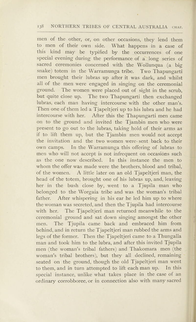 men of the other, or, on other occasions, they lend them to men of their own side. What happens in a case of this kind may be typified by the occurrences of one special evening during the performance of a long series of sacred ceremonies concerned with the Wollunqua (a big snake) totem in the Warramunga tribe. Two Thapungarti men brought their lubras up after it was dark, and whilst all of the men were engaged in singing on the ceremonial ground. The women were placed out of sight in the scrub, but quite close up. The two Thapungarti then exchanged lubras, each man having intercourse with the other man’s. Then one of them led a Tjapeltjeri up to his lubra and he had intercourse with her. After this the Thapungarti men came on to the ground and invited the Tjambin men who were present to go out to the lubras, taking hold of their arms as if to lift them up, but the Tjambin men would not accept the invitation and the two women were-sent back to their own camps. In the Warramunga this offering of lubras to men who will not accept is not infrequent on occasions such as the one now described. In this instance the men to whom the offer was made were the brothers, blood and tribal, of the women. A little later on an old Tjapeltjeri man, the head of the totem, brought one of his lubras up, and, leaving her in the bush close by, went to a Tjupila man who belonged to the Worgaia tribe and was the woman’s tribal father. After whispering in his ear he led him up to where the woman was secreted, and then the Tjupila had intercourse with her. The Tjapeltjeri man returned meanwhile to the ceremonial ground and sat down singing amongst the other men. The Tjupila came back and embraced him from behind, and in return the Tjapeltjeri man rubbed the arms and legs of the former. Then the Tjapeltjeri came to a Thungalla man and took him to the lubra, and after this invited Tjupila men (the woman’s tribal fathers) and Thakomara men (the woman’s tribal brothers), but they all declined, remaining seated on the ground, though the old Tjapeltjeri man went to them, and in turn attempted to lift each man up. In this special instance, unlike what takes place in the case of an ordinary corrobboree, or in connection also with many sacred