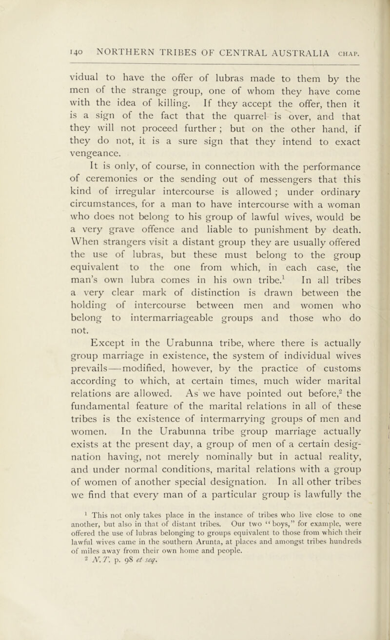 vidual to have the offer of lubras made to them by the men of the strange group, one of whom they have come with the idea of killing. If they accept the offer, then it is a sign of the fact that the quarrel is over, and that they will not proceed further ; but on the other hand, if they do not, it is a sure sign that they intend to exact vengeance. It is only, of course, in connection with the performance of ceremonies or the sending out of messengers that this kind of irregular intercourse is allowed ; under ordinary circumstances, for a man to have intercourse with a woman who does not belong to his group of lawful wives, would be a very grave offence and liable to punishment by death. When strangers visit a distant group they are usually offered the use of lubras, but these must belong to the group equivalent to the one from which, in each case, the man’s own lubra comes in his own tribe.1 In all tribes a very clear mark of distinction is drawn between the holding of intercourse between men and women who belong to intermarriageable groups and those who do not. Except in the Urabunna tribe, where there is actually group marriage in existence, the system of individual wives prevails — modified, however, by the practice of customs according to which, at certain times, much wider marital relations are allowed. As we have pointed out before,2 the fundamental feature of the marital relations in all of these tribes is the existence of intermarrying groups of men and women. In the Urabunna tribe group marriage actually exists at the present day, a group of men of a certain desig- nation having, not merely nominally but in actual reality, and under normal conditions, marital relations with a group of women of another special designation. In all other tribes we find that every man of a particular group is lawfully the 1 This not only takes place in the instance of tribes who live close to one another, but also in that of distant tribes. Our two “boys,” for example, were offered the use of lubras belonging to groups equivalent to those from which their lawful wives came in the southern Arunta, at places and amongst tribes hundreds of miles away from their own home and people. 2 N. T. p. 98 et seq.