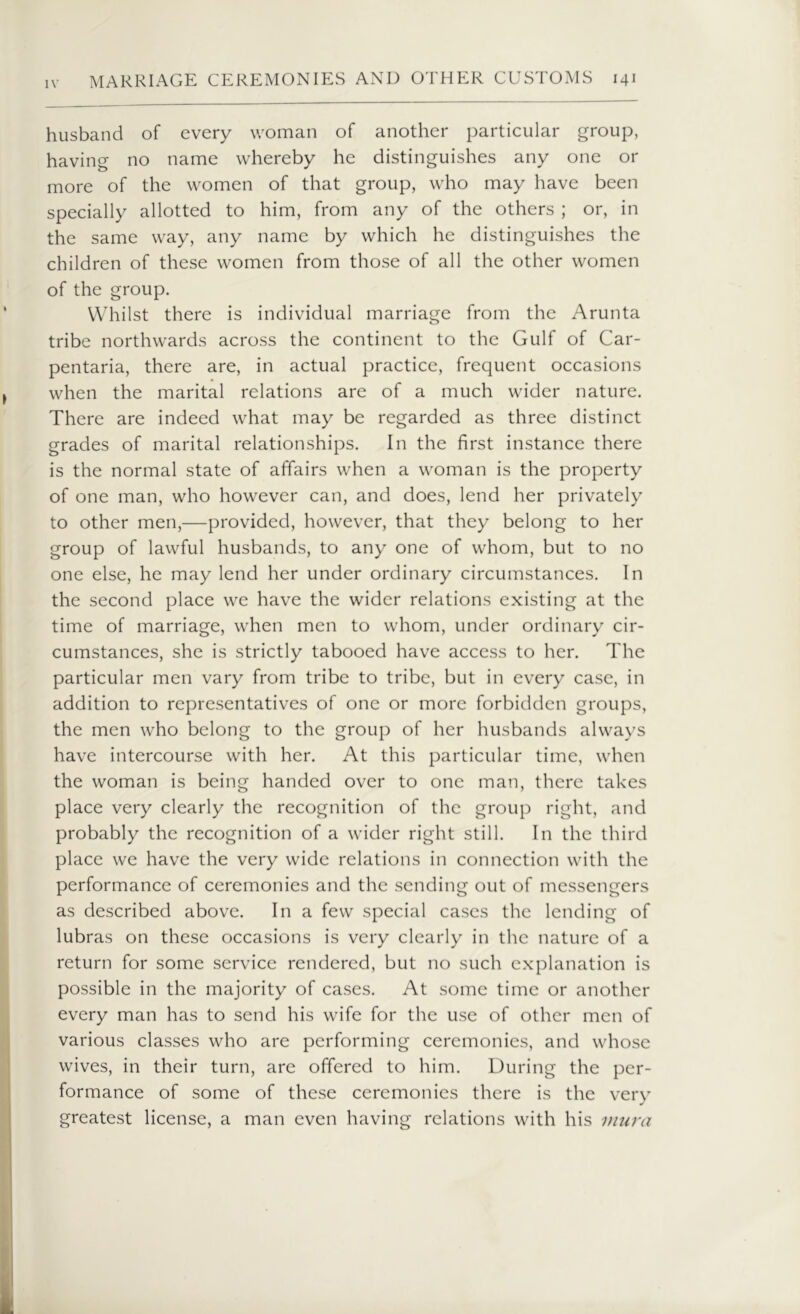 husband of every woman of another particular group, having no name whereby he distinguishes any one or more of the women of that group, who may have been specially allotted to him, from any of the others ; or, in the same way, any name by which he distinguishes the children of these women from those of all the other women of the group. Whilst there is individual marriage from the Arunta tribe northwards across the continent to the Gulf of Car- pentaria, there are, in actual practice, frequent occasions when the marital relations are of a much wider nature. There are indeed what may be regarded as three distinct grades of marital relationships. In the first instance there is the normal state of affairs when a woman is the property of one man, who however can, and does, lend her privately to other men,—provided, however, that they belong to her group of lawful husbands, to any one of whom, but to no one else, he may lend her under ordinary circumstances. In the second place we have the wider relations existing at the time of marriage, when men to whom, under ordinary cir- cumstances, she is strictly tabooed have access to her. The particular men vary from tribe to tribe, but in every case, in addition to representatives of one or more forbidden groups, the men who belong to the group of her husbands always have intercourse with her. At this particular time, when the woman is being handed over to one man, there takes place very clearly the recognition of the group right, and probably the recognition of a wider right still. In the third place we have the very wide relations in connection with the performance of ceremonies and the sending out of messengers as described above. In a few special cases the lending of lubras on these occasions is very clearly in the nature of a return for some service rendered, but no such explanation is possible in the majority of cases. At some time or another every man has to send his wife for the use of other men of various classes who are performing ceremonies, and whose wives, in their turn, are offered to him. During the per- formance of some of these ceremonies there is the very greatest license, a man even having relations with his mura