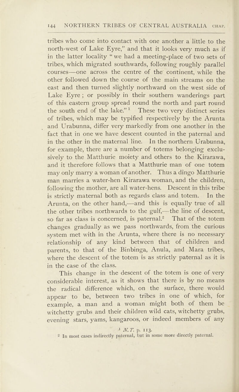 tribes who come into contact with one another a little to the north-west of Lake Eyre,” and that it looks very much as if in the latter locality “ we had a meeting-place of two sets of tribes, which migrated southwards, following roughly parallel courses—one across the centre of the continent, while the other followed down the course of the main streams on the east and then turned slightly northward on the west side of Lake Eyre ; or possibly in their southern wanderings part of this eastern group spread round the north and part round the south end of the lake.” 1 These two very distinct series of tribes, which may be typified respectively by the Arunta and Urabunna, differ very markedly from one another in the fact that in one we have descent counted in the paternal and in the other in the maternal line. In the northern Urabunna, for example, there are a number of totems belonging exclu- sively to the Matthurie moiety and others to the Kirarawa, and it therefore follows that a Matthurie man of one totem may only marry a woman of another. Thus a dingo Matthurie man marries a water-hen Kirarawa woman, and the children, following the mother, are all water-hens. Descent in this tribe is strictly maternal both as regards class and totem. In the Arunta, on the other hand,—and this is equally true of all the other tribes northwards to the gulf,-—the line of descent, so far as class is concerned, is paternal.2 That of the totem changes gradually as we pass northwards, from the curious system met with in the Arunta, where there is no necessary relationship of any kind between that of children and parents, to that of the Binbinga, Anula, and Mara tribes, where the descent of the totem is as strictly paternal as it is in the case of the class. This change in the descent of the totem is one of very considerable interest, as it shows that there is by no means the radical difference which, on the surface, there would appear to be, between two tribes in one of which, for example, a man and a woman might both of them be witchetty grubs and their children wild cats, witchetty grubs, evening stars, yams, kangaroos, or indeed members of any 1 N.T. p. 113. 2 In most cases indirectly paternal, but in some more directly paternal.