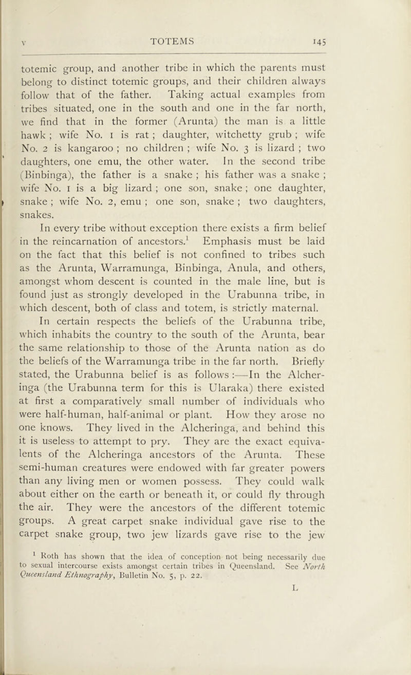 totemic group, and another tribe in which the parents must belong to distinct totemic groups, and their children always follow that of the father. Taking actual examples from tribes situated, one in the south and one in the far north, we find that in the former (Arunta) the man is a little hawk ; wife No. 1 is rat ; daughter, witchetty grub ; wife No. 2 is kangaroo ; no children ; wife No. 3 is lizard ; two daughters, one emu, the other water. In the second tribe (Binbinga), the father is a snake ; his father was a snake ; wife No. 1 is a big lizard ; one son, snake ; one daughter, snake ; wife No. 2, emu ; one son, snake ; two daughters, snakes. In every tribe without exception there exists a firm belief in the reincarnation of ancestors.1 Emphasis must be laid on the fact that this belief is not confined to tribes such as the Arunta, Warramunga, Binbinga, Anula, and others, amongst whom descent is counted in the male line, but is found just as strongly developed in the Urabunna tribe, in which descent, both of class and totem, is strictly maternal. In certain respects the beliefs of the Urabunna tribe, which inhabits the country to the south of the Arunta, bear the same relationship to those of the Arunta nation as do the beliefs of the Warramunga tribe in the far north. Briefly stated, the Urabunna belief is as follows :—In the Alcher- inga (the Urabunna term for this is Ularaka) there existed at first a comparatively small number of individuals who were half-human, half-animal or plant. How they arose no one knows. They lived in the Alcheringa, and behind this it is useless to attempt to pry. They are the exact equiva- lents of the Alcheringa ancestors of the Arunta. These semi-human creatures were endowed with far greater powers than any living men or women possess. They could walk about either on the earth or beneath it, or could fly through the air. They were the ancestors of the different totemic groups. A great carpet snake individual gave rise to the carpet snake group, two jew lizards gave rise to the jew 1 Roth has shown that the idea of conception not being necessarily due to sexual intercourse exists amongst certain tribes in Queensland. See North Queensland Ethnography, Bulletin No. 5, p. 22. L