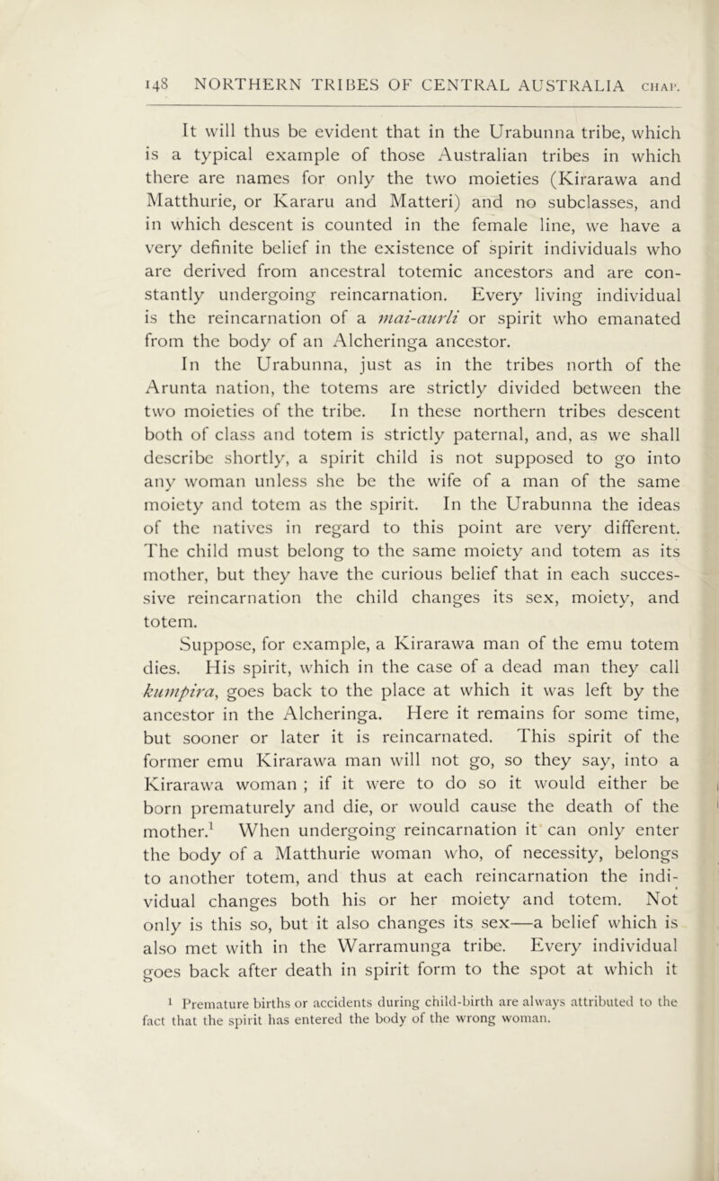 It will thus be evident that in the Urabunna tribe, which is a typical example of those Australian tribes in which there are names for only the two moieties (Kirarawa and Matthurie, or Kararu and Matteri) and no subclasses, and in which descent is counted in the female line, we have a very definite belief in the existence of spirit individuals who are derived from ancestral totemic ancestors and are con- stantly undergoing reincarnation. Every living individual is the reincarnation of a mai-aurli or spirit who emanated from the body of an Alcheringa ancestor. In the Urabunna, just as in the tribes north of the Arunta nation, the totems are strictly divided between the two moieties of the tribe. In these northern tribes descent both of class and totem is strictly paternal, and, as we shall describe shortly, a spirit child is not supposed to go into any woman unless she be the wife of a man of the same moiety and totem as the spirit. In the Urabunna the ideas of the natives in regard to this point are very different. The child must belong to the same moiety and totem as its mother, but they have the curious belief that in each succes- sive reincarnation the child changes its sex, moiety, and totem. Suppose, for example, a Kirarawa man of the emu totem dies. His spirit, which in the case of a dead man they call kumpira, goes back to the place at which it was left by the ancestor in the Alcheringa. Here it remains for some time, but sooner or later it is reincarnated. This spirit of the former emu Kirarawa man will not go, so they say, into a Kirarawa woman ; if it were to do so it would either be born prematurely and die, or would cause the death of the mother.1 When undergoing reincarnation it can only enter the body of a Matthurie woman who, of necessity, belongs to another totem, and thus at each reincarnation the indi- vidual changes both his or her moiety and totem. Not only is this so, but it also changes its sex—a belief which is also met with in the Warramunga tribe. Every individual goes back after death in spirit form to the spot at which it 1 Premature births or accidents during child-birth are always attributed to the fact that the spirit has entered the body of the wrong woman.