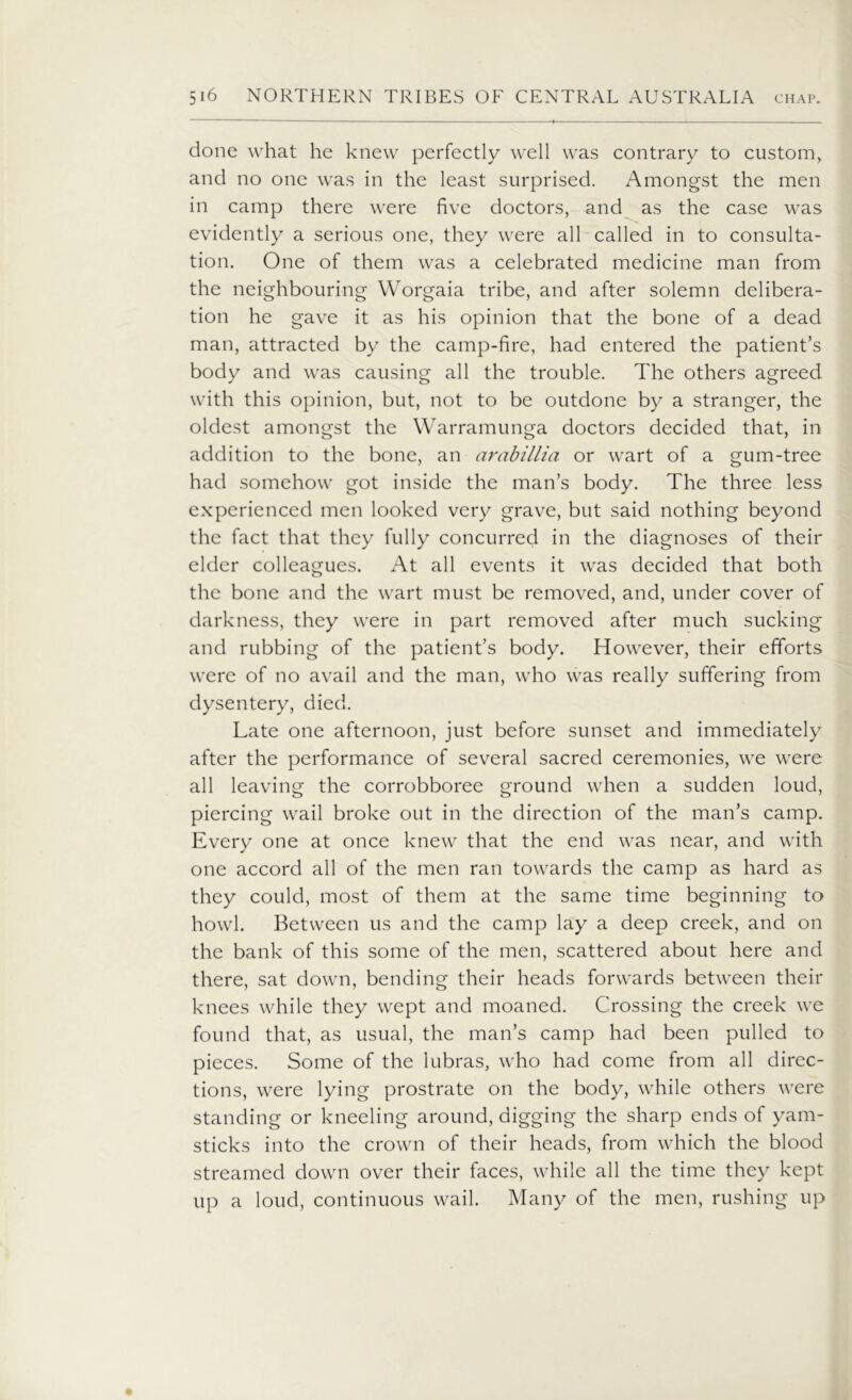 done what he knew perfectly well was contrary to custom> and no one was in the least surprised. Amongst the men in camp there were five doctors, and as the case was evidently a serious one, they were all called in to consulta- tion. One of them was a celebrated medicine man from the neighbouring Worgaia tribe, and after solemn delibera- tion he gave it as his opinion that the bone of a dead man, attracted by the camp-fire, had entered the patient’s body and was causing all the trouble. The others agreed with this opinion, but, not to be outdone by a stranger, the oldest amongst the Warramunga doctors decided that, in addition to the bone, an arabillia or wart of a gum-tree had somehow got inside the man’s body. The three less experienced men looked very grave, but said nothing beyond the fact that they fully concurred in the diagnoses of their elder colleagues. At all events it was decided that both the bone and the wart must be removed, and, under cover of darkness, they were in part removed after much sucking and rubbing of the patient’s body. However, their efforts were of no avail and the man, who was really suffering from dysentery, died. Late one afternoon, just before sunset and immediately after the performance of several sacred ceremonies, we were all leaving the corrobboree ground when a sudden loud, piercing wail broke out in the direction of the man’s camp. Every one at once knew that the end was near, and with one accord all of the men ran towards the camp as hard as they could, most of them at the same time beginning to howl. Between us and the camp lay a deep creek, and on the bank of this some of the men, scattered about here and there, sat down, bending their heads forwards between their knees while they wept and moaned. Crossing the creek we found that, as usual, the man’s camp had been pulled to pieces. Some of the lubras, who had come from all direc- tions, were lying prostrate on the body, while others were standing or kneeling around, digging the sharp ends of yam- sticks into the crown of their heads, from which the blood streamed down over their faces, while all the time they kept up a loud, continuous wail. Many of the men, rushing up