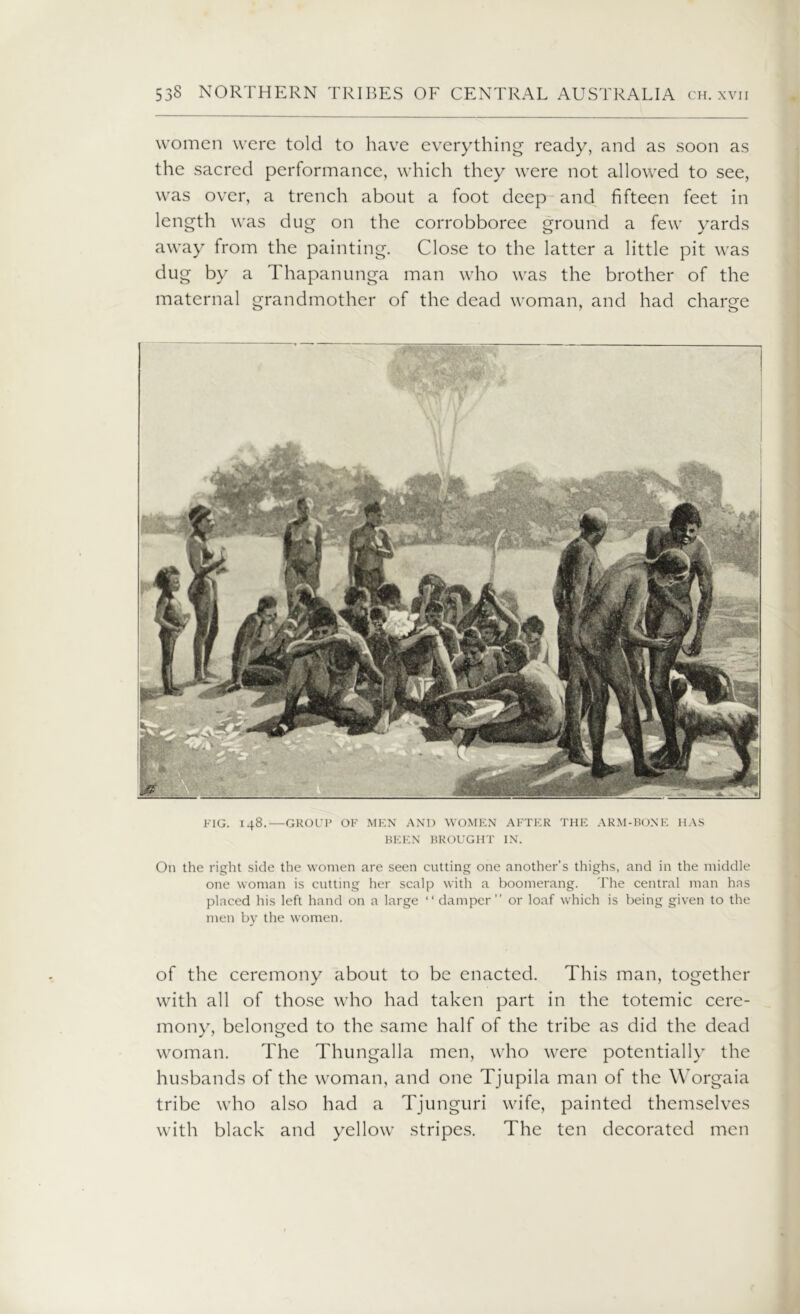 women were told to have everything ready, and as soon as the sacred performance, which they were not allowed to see, was over, a trench about a foot deep and fifteen feet in length was dug on the corrobboree ground a few yards away from the painting. Close to the latter a little pit was dug by a Thapanunga man who was the brother of the maternal grandmother of the dead woman, and had charge FIG. 148.—GROUP OF MEN AND WOMEN AFTER THE ARM-BONE HAS BEEN BROUGHT IN. On the right side the women are seen cutting one another's thighs, and in the middle one woman is cutting her scalp with a boomerang. The central man has placed his left hand on a large “ damper” or loaf which is being given to the men by the women. of the ceremony about to be enacted. This man, together with all of those who had taken part in the totemic cere- mony, belonged to the same half of the tribe as did the dead woman. The Thungalla men, who were potentially the husbands of the woman, and one Tjupila man of the Worgaia tribe who also had a Tjunguri wife, painted themselves with black and yellow stripes. The ten decorated men