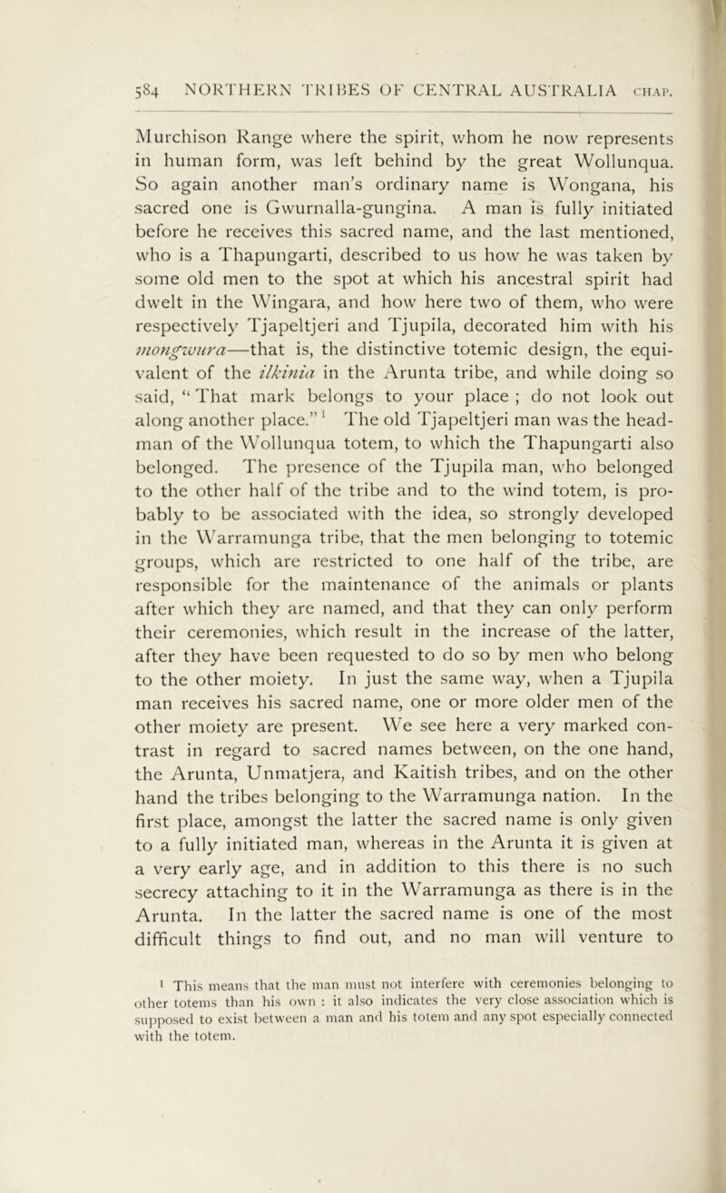 Murchison Range where the spirit, whom he now represents in human form, was left behind by the great Wollunqua. So again another man’s ordinary name is Wongana, his sacred one is Gwurnalla-gungina. A man is fully initiated before he receives this sacred name, and the last mentioned, who is a Thapungarti, described to us how he was taken by some old men to the spot at which his ancestral spirit had dwelt in the Wingara, and how here two of them, who were respectively Tjapeltjeri and Tjupila, decorated him with his mongwura—that is, the distinctive totemic design, the equi- valent of the ilkinia in the Arunta tribe, and while doing so said, “ That mark belongs to your place ; do not look out along another place.” 1 The old Tjapeltjeri man was the head- man of the Wollunqua totem, to which the Thapungarti also belonged. The presence of the Tjupila man, who belonged to the other half of the tribe and to the wind totem, is pro- bably to be associated with the idea, so strongly developed in the Warramunga tribe, that the men belonging to totemic groups, which are restricted to one half of the tribe, are responsible for the maintenance of the animals or plants after which they are named, and that they can only perform their ceremonies, which result in the increase of the latter, after they have been requested to do so by men who belong to the other moiety. In just the same way, when a Tjupila man receives his sacred name, one or more older men of the other moiety are present. We see here a very marked con- trast in regard to sacred names between, on the one hand, the Arunta, Unmatjera, and Kaitish tribes, and on the other hand the tribes belonging to the Warramunga nation. In the first place, amongst the latter the sacred name is only given to a fully initiated man, whereas in the Arunta it is given at a very early age, and in addition to this there is no such secrecy attaching to it in the Warramunga as there is in the Arunta. In the latter the sacred name is one of the most difficult things to find out, and no man will venture to 1 This means that the man must not interfere with ceremonies belonging to other totems than his own : it also indicates the very close association which is supposed to exist between a man and his totem and any spot especially connected with the totem.