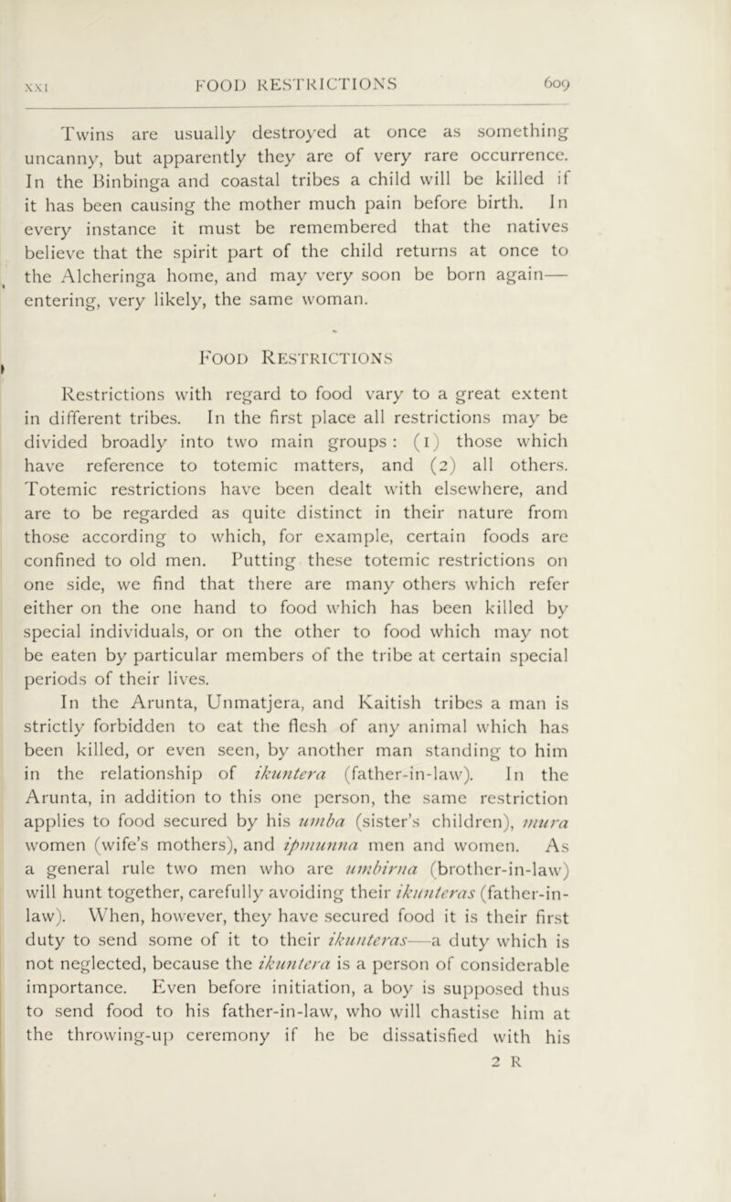 Twins are usually destroyed at once as something uncanny, but apparently they are of very rare occurrence. In the Binbinga and coastal tribes a child will be killed if it has been causing the mother much pain before birth. In every instance it must be remembered that the natives believe that the spirit part of the child returns at once to the Alcheringa home, and may very soon be born again— entering, very likely, the same woman. Food Restrictions Restrictions with regard to food vary to a great extent in different tribes. In the first place all restrictions may be divided broadly into two main groups: (1) those which have reference to totemic matters, and (2) all others. Totemic restrictions have been dealt with elsewhere, and are to be regarded as quite distinct in their nature from those according to which, for example, certain foods are confined to old men. Putting these totemic restrictions on one side, we find that there are many others which refer either on the one hand to food which has been killed by special individuals, or on the other to food which may not be eaten by particular members of the tribe at certain special periods of their lives. In the Arunta, Unmatjera, and Kaitish tribes a man is strictly forbidden to eat the flesh of any animal which has been killed, or even seen, by another man standing to him in the relationship of ikuntera (father-in-law). In the Arunta, in addition to this one person, the same restriction applies to food secured by his umba (sister’s children), mura women (wife’s mothers), and tpmunna men and women. As a general rule two men who are umbirna (brother-in-law) will hunt together, carefully avoiding their ikunteras (father-in- law). When, however, they have secured food it is their first duty to send some of it to their ikunteras—a duty which is not neglected, because the ikuntera is a person of considerable importance. Even before initiation, a boy is supposed thus to send food to his father-in-law, who will chastise him at the throwing-up ceremony if he be dissatisfied with his 2 R