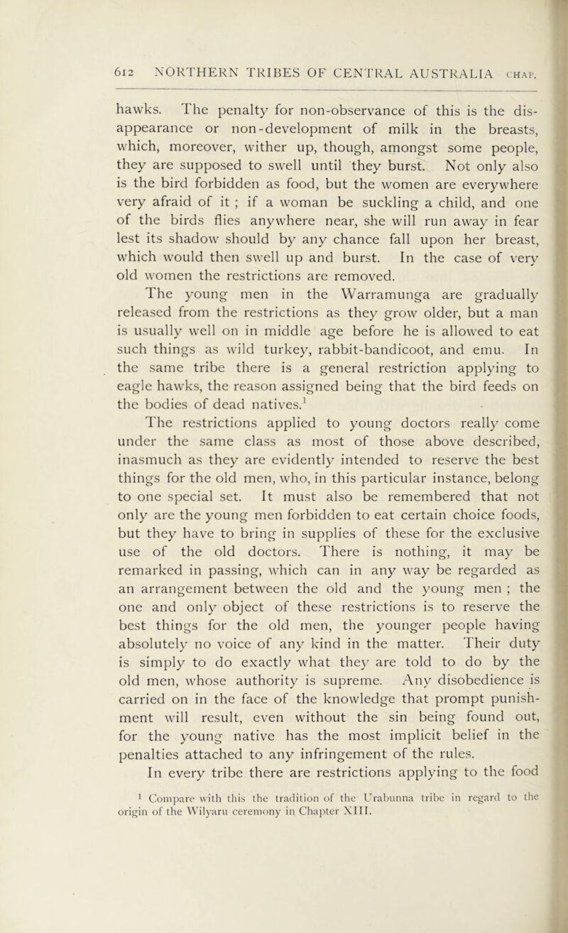 hawks. The penalty for non-observance of this is the dis- appearance or non-development of milk in the breasts, which, moreover, wither up, though, amongst some people, they are supposed to swell until they burst. Not only also is the bird forbidden as food, but the women are everywhere very afraid of it ; if a woman be suckling a child, and one of the birds flies anywhere near, she will run away in fear lest its shadow should by any chance fall upon her breast, which would then swell up and burst. In the case of very old women the restrictions are removed. The young men in the Warramunga are gradually released from the restrictions as they grow older, but a man is usually well on in middle age before he is allowed to eat such things as wild turkey, rabbit-bandicoot, and emu. In the same tribe there is a general restriction applying to eagle hawks, the reason assigned being that the bird feeds on the bodies of dead natives.1 The restrictions applied to young doctors really come under the same class as most of those above described, inasmuch as they are evidently intended to reserve the best things for the old men, who, in this particular instance, belong to one special set. It must also be remembered that not only are the young men forbidden to eat certain choice foods, but they have to bring in supplies of these for the exclusive use of the old doctors. There is nothing, it may be remarked in passing, which can in any way be regarded as an arrangement between the old and the young men ; the one and only object of these restrictions is to reserve the best things for the old men, the younger people having absolutely no voice of any kind in the matter. Their duty is simply to do exactly what they are told to do by the old men, whose authority is supreme. Any disobedience is carried on in the face of the knowledge that prompt punish- ment will result, even without the sin being found out, for the young native has the most implicit belief in the penalties attached to any infringement of the rules. In every tribe there are restrictions applying to the food 1 Compare with this the tradition of the Urabunna tribe in regard to the origin of the Wilyaru ceremony in Chapter XIII.