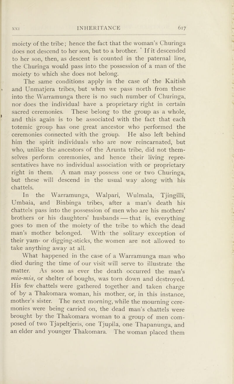moiety of the tribe; hence the fact that the woman’s Churinga does not descend to her son, but to a brother. If it descended to her son, then, as descent is counted in the paternal line, the Churinga would pass into the possession of a man of the moiety to which she does not belong. The same conditions apply in the case of the Kaitish and Unmatjera tribes, but when we pass north from these into the Warramunga there is no such number of Churinga, nor does the individual have a proprietary right in certain sacred ceremonies. These belong to the group as a whole, and this again is to be associated with the fact that each totemic group has one great ancestor who performed the ceremonies connected with the group. He also left behind him the spirit individuals who are now reincarnated, but who, unlike the ancestors of the Arunta tribe, did not them- selves perform ceremonies, and hence their living repre- sentatives have no individual association with or proprietary right in them. A man may possess one or two Churinga, but these will descend in the usual way along with his chattels. In the Warramunga, Walpari, Wulmala, Tjingilli, Umbaia, and Binbinga tribes, after a man’s death his chattels pass into the possession of men who are his mothers’ brothers or his daughters’ husbands — that is, everything goes to men of the moiety of the tribe to which the dead man’s mother belonged. With the solitary exception of their yam- or digging-sticks, the women are not allowed to take anything away at all. What happened in the case of a Warramunga man who died during the time of our visit will serve to illustrate the matter. As soon as ever the death occurred the man’s mia-mia, or shelter of boughs, was torn down and destroyed. His few chattels were gathered together and taken charge of by a Thakomara woman, his mother, or, in this instance, mother’s sister. The next morning, while the mourning cere- monies were being carried on, the dead man’s chattels were brought by the Thakomara woman to a group of men com- posed of two 1 japeltjeris, one ljupila, one Thapanunga, and an elder and younger Thakomara. The woman placed them