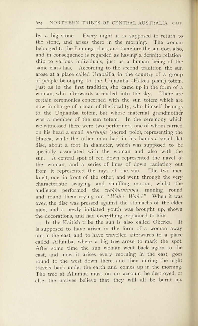 by a big stone. Every night it is supposed to return to the stone, and arises there in the morning. The woman belonged to the Panunga class, and therefore the sun does also, and in consequence is regarded as having a definite relation- ship to various individuals, just as a human being of the same class has. According to the second tradition the sun arose at a place called Urapailla, in the country of a group of people belonging to the Unjiamba (Hakea plant) totem. Just as in the first tradition, she came up in the form of a woman, who afterwards ascended into the sky. There are certain ceremonies concerned with the sun totem which are now in charge of a man of the locality, who himself belongs to the Unjiamba totem, but whose maternal grandmother was a member of the sun totem. In the ceremony which we witnessed there were two performers, one of whom carried on his head a small nurtunja (sacred pole), representing the Hakea, while the other man had in his hands a small flat disc, about a foot in diameter, which was supposed to be specially associated with the woman and also with the sun. A central spot of red down represented the navel of the woman, and a series of lines of down radiating out from it represented the rays of the sun. The two men knelt, one in front of the other, and went through the very characteristic swaying and shuffling motion, whilst the audience performed the wahkutnimma, running round and round them crying out “ Wah ! Wah ! ” When it was over, the disc was pressed against the stomachs of the elder men, and a newly initiated youth was brought up, shown the decorations, and had everything explained to him. In the Kaitish tribe the sun is also called Okerka. It is supposed to have arisen in the form of a woman away out in the east, and to have travelled afterwards to a place called Allumba, where a big tree arose to mark the spot. After some time the sun woman went back again to the east, and now it arises every morning in the east, goes round to the west down there, and then during the night travels back under the earth and comes up in the morning. The tree at Allumba must on no account be destroyed, or else the natives believe that they will all be burnt up.