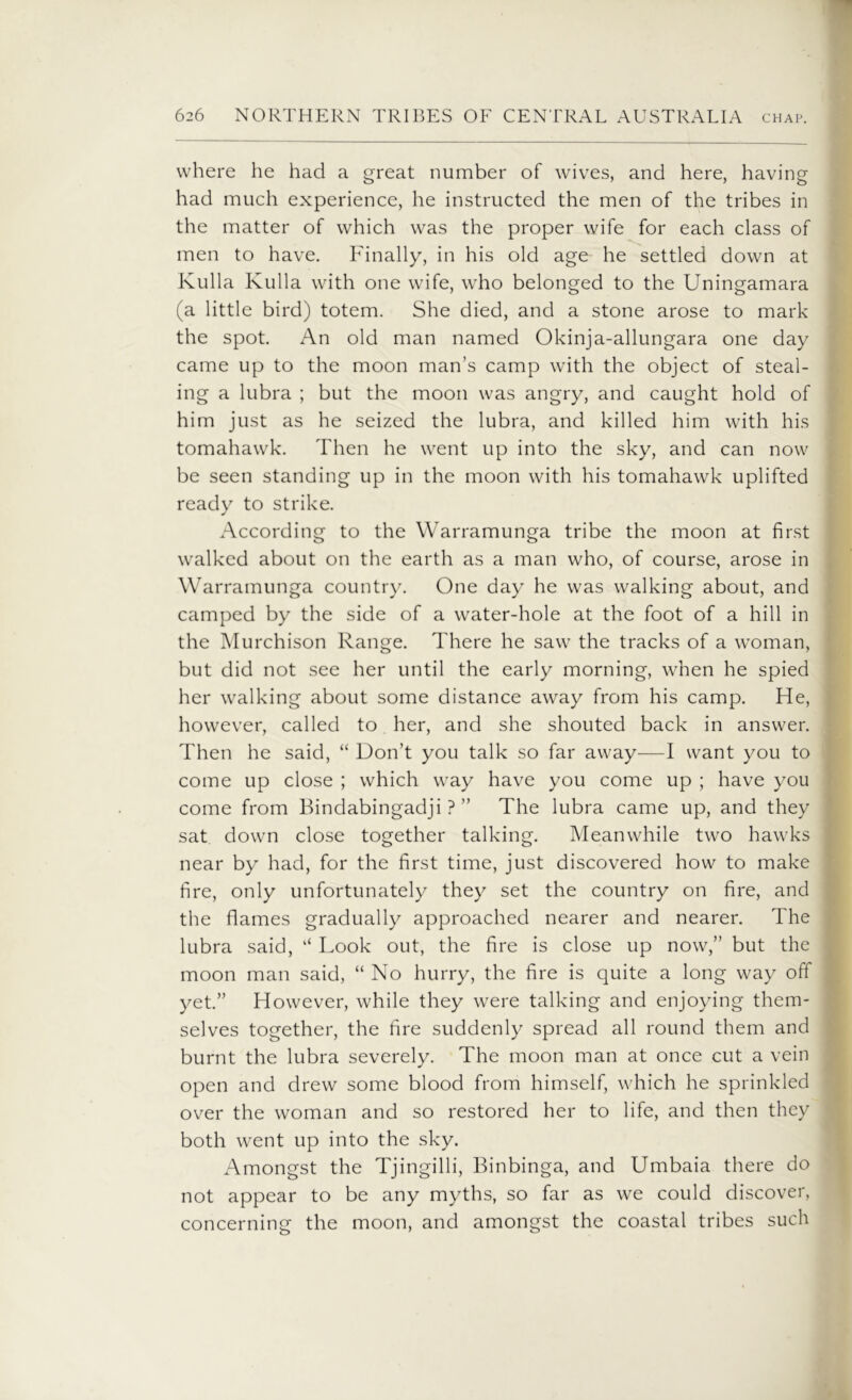 where he had a great number of wives, and here, having had much experience, he instructed the men of the tribes in the matter of which was the proper wife for each class of men to have. Finally, in his old age^ he settled down at Kulla Kulla with one wife, who belonged to the Uningamara (a little bird) totem. She died, and a stone arose to mark the spot. An old man named Okinja-allungara one day came up to the moon man’s camp with the object of steal- ing a lubra ; but the moon was angry, and caught hold of him just as he seized the lubra, and killed him with his tomahawk. Then he went up into the sky, and can now be seen standing up in the moon with his tomahawk uplifted ready to strike. According to the Warramunga tribe the moon at first walked about on the earth as a man who, of course, arose in Warramunga country. One day he was walking about, and camped by the side of a water-hole at the foot of a hill in the Murchison Range. There he saw the tracks of a woman, but did not see her until the early morning, when he spied her walking about some distance away from his camp. He, however, called to her, and she shouted back in answer. Then he said, “ Don’t you talk so far away—I want you to come up close ; which way have you come up ; have you come from Bindabingadji ? ” The lubra came up, and they sat down close together talking. Meanwhile two hawks near by had, for the first time, just discovered how to make fire, only unfortunately they set the country on fire, and the flames gradually approached nearer and nearer. The lubra said, “ Look out, the fire is close up now,” but the moon man said, “No hurry, the fire is quite a long way off yet.” However, while they were talking and enjoying them- selves together, the fire suddenly spread all round them and burnt the lubra severely. The moon man at once cut a vein open and drew some blood from himself, which he sprinkled over the woman and so restored her to life, and then they both went up into the sky. Amongst the Tjingilli, Binbinga, and Umbaia there do not appear to be any myths, so far as we could discover, concerning the moon, and amongst the coastal tribes such