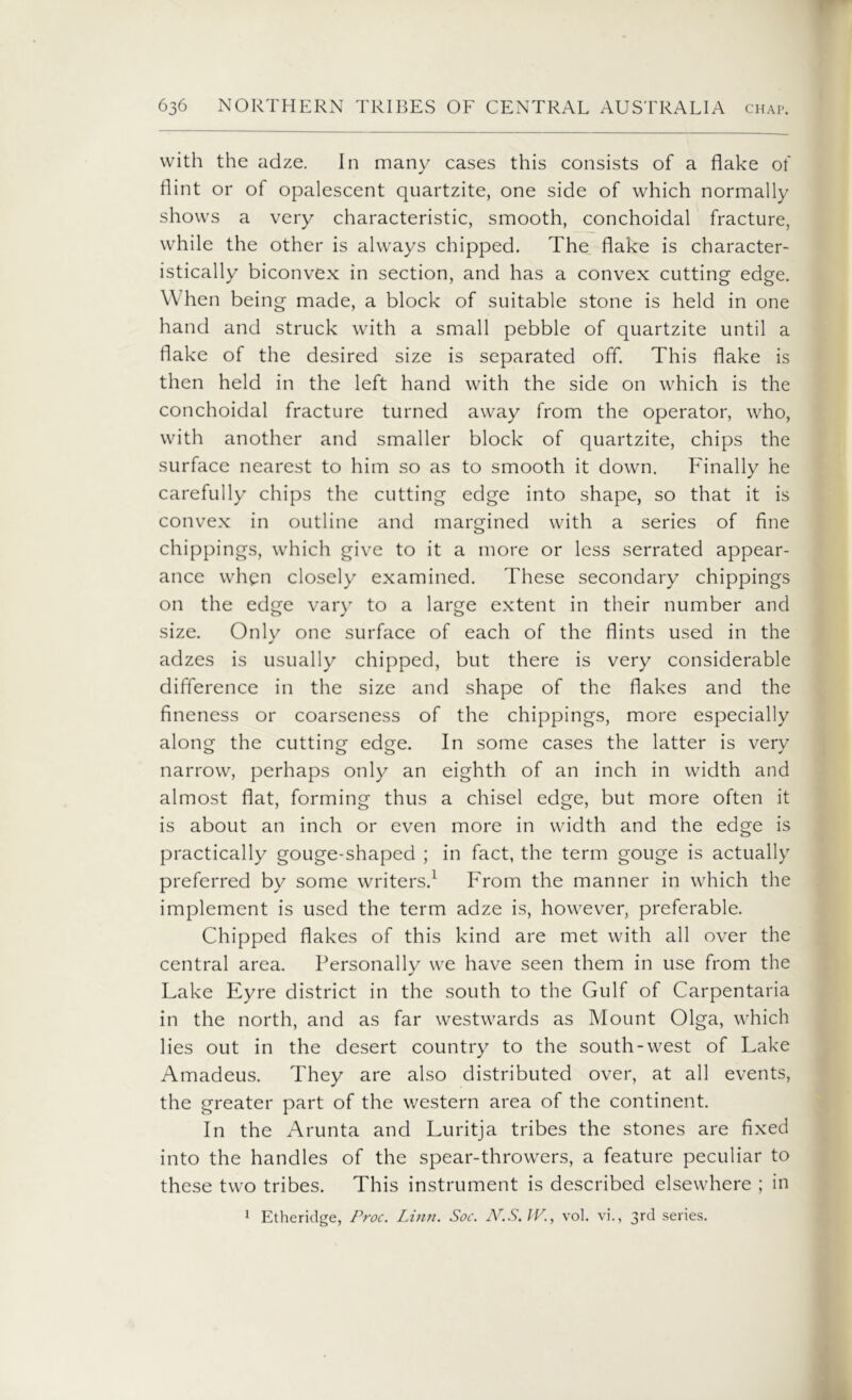 with the adze. In many cases this consists of a flake of flint or of opalescent quartzite, one side of which normally shows a very characteristic, smooth, conchoidal fracture, while the other is always chipped. The flake is character- istically biconvex in section, and has a convex cutting edge. When being made, a block of suitable stone is held in one hand and struck with a small pebble of quartzite until a flake of the desired size is separated off. This flake is then held in the left hand with the side on which is the conchoidal fracture turned away from the operator, who, with another and smaller block of quartzite, chips the surface nearest to him so as to smooth it down. Finally he carefully chips the cutting edge into shape, so that it is convex in outline and margined with a series of fine chippings, which give to it a more or less serrated appear- ance when closely examined. These secondary chippings on the edge vary to a large extent in their number and size. Only one surface of each of the flints used in the adzes is usually chipped, but there is very considerable difference in the size and shape of the flakes and the fineness or coarseness of the chippings, more especially along the cutting edge. In some cases the latter is very narrow, perhaps only an eighth of an inch in width and almost flat, forming thus a chisel edge, but more often it is about an inch or even more in width and the edge is practically gouge-shaped ; in fact, the term gouge is actually preferred by some writers.1 From the manner in which the implement is used the term adze is, however, preferable. Chipped flakes of this kind are met with all over the central area. Personally we have seen them in use from the Lake Eyre district in the south to the Gulf of Carpentaria in the north, and as far westwards as Mount Olga, which lies out in the desert country to the south-west of Lake Amadeus. They are also distributed over, at all events, the greater part of the western area of the continent. In the Arunta and Luritja tribes the stones are fixed into the handles of the spear-throwers, a feature peculiar to these two tribes. This instrument is described elsewhere ; in 1 Etheridge, Proc. Linn. Soc. N.S.VV., vol. vi., 3rd series.